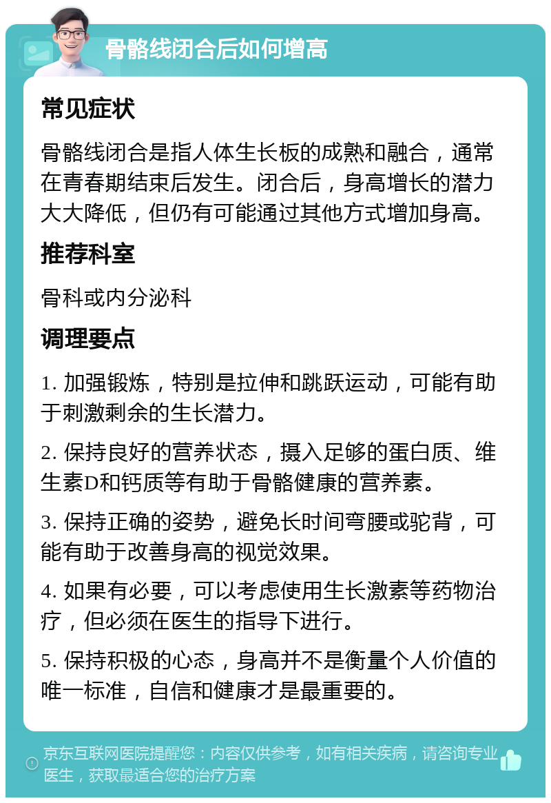 骨骼线闭合后如何增高 常见症状 骨骼线闭合是指人体生长板的成熟和融合，通常在青春期结束后发生。闭合后，身高增长的潜力大大降低，但仍有可能通过其他方式增加身高。 推荐科室 骨科或内分泌科 调理要点 1. 加强锻炼，特别是拉伸和跳跃运动，可能有助于刺激剩余的生长潜力。 2. 保持良好的营养状态，摄入足够的蛋白质、维生素D和钙质等有助于骨骼健康的营养素。 3. 保持正确的姿势，避免长时间弯腰或驼背，可能有助于改善身高的视觉效果。 4. 如果有必要，可以考虑使用生长激素等药物治疗，但必须在医生的指导下进行。 5. 保持积极的心态，身高并不是衡量个人价值的唯一标准，自信和健康才是最重要的。