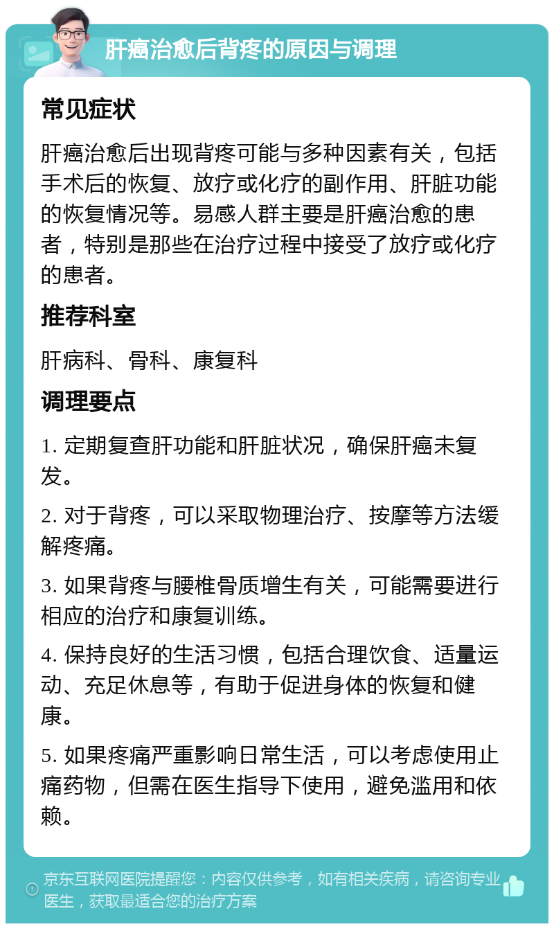 肝癌治愈后背疼的原因与调理 常见症状 肝癌治愈后出现背疼可能与多种因素有关，包括手术后的恢复、放疗或化疗的副作用、肝脏功能的恢复情况等。易感人群主要是肝癌治愈的患者，特别是那些在治疗过程中接受了放疗或化疗的患者。 推荐科室 肝病科、骨科、康复科 调理要点 1. 定期复查肝功能和肝脏状况，确保肝癌未复发。 2. 对于背疼，可以采取物理治疗、按摩等方法缓解疼痛。 3. 如果背疼与腰椎骨质增生有关，可能需要进行相应的治疗和康复训练。 4. 保持良好的生活习惯，包括合理饮食、适量运动、充足休息等，有助于促进身体的恢复和健康。 5. 如果疼痛严重影响日常生活，可以考虑使用止痛药物，但需在医生指导下使用，避免滥用和依赖。