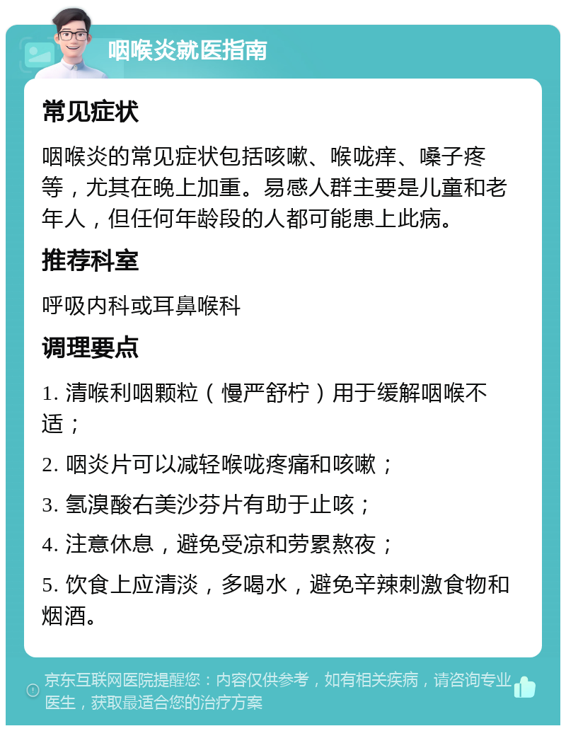 咽喉炎就医指南 常见症状 咽喉炎的常见症状包括咳嗽、喉咙痒、嗓子疼等，尤其在晚上加重。易感人群主要是儿童和老年人，但任何年龄段的人都可能患上此病。 推荐科室 呼吸内科或耳鼻喉科 调理要点 1. 清喉利咽颗粒（慢严舒柠）用于缓解咽喉不适； 2. 咽炎片可以减轻喉咙疼痛和咳嗽； 3. 氢溴酸右美沙芬片有助于止咳； 4. 注意休息，避免受凉和劳累熬夜； 5. 饮食上应清淡，多喝水，避免辛辣刺激食物和烟酒。