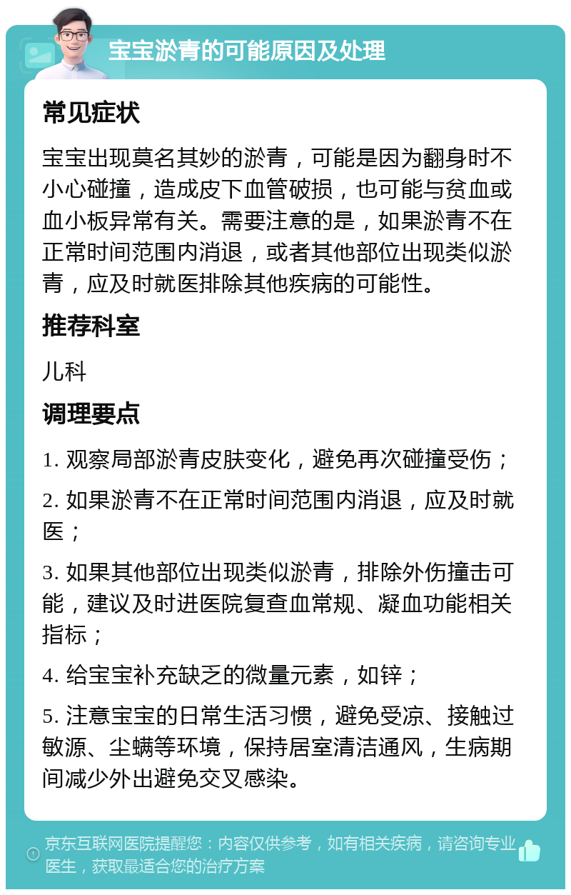 宝宝淤青的可能原因及处理 常见症状 宝宝出现莫名其妙的淤青，可能是因为翻身时不小心碰撞，造成皮下血管破损，也可能与贫血或血小板异常有关。需要注意的是，如果淤青不在正常时间范围内消退，或者其他部位出现类似淤青，应及时就医排除其他疾病的可能性。 推荐科室 儿科 调理要点 1. 观察局部淤青皮肤变化，避免再次碰撞受伤； 2. 如果淤青不在正常时间范围内消退，应及时就医； 3. 如果其他部位出现类似淤青，排除外伤撞击可能，建议及时进医院复查血常规、凝血功能相关指标； 4. 给宝宝补充缺乏的微量元素，如锌； 5. 注意宝宝的日常生活习惯，避免受凉、接触过敏源、尘螨等环境，保持居室清洁通风，生病期间减少外出避免交叉感染。