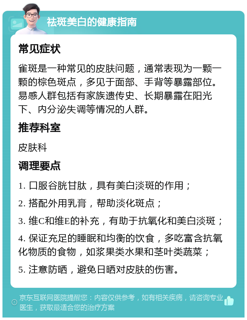 祛斑美白的健康指南 常见症状 雀斑是一种常见的皮肤问题，通常表现为一颗一颗的棕色斑点，多见于面部、手背等暴露部位。易感人群包括有家族遗传史、长期暴露在阳光下、内分泌失调等情况的人群。 推荐科室 皮肤科 调理要点 1. 口服谷胱甘肽，具有美白淡斑的作用； 2. 搭配外用乳膏，帮助淡化斑点； 3. 维C和维E的补充，有助于抗氧化和美白淡斑； 4. 保证充足的睡眠和均衡的饮食，多吃富含抗氧化物质的食物，如浆果类水果和茎叶类蔬菜； 5. 注意防晒，避免日晒对皮肤的伤害。