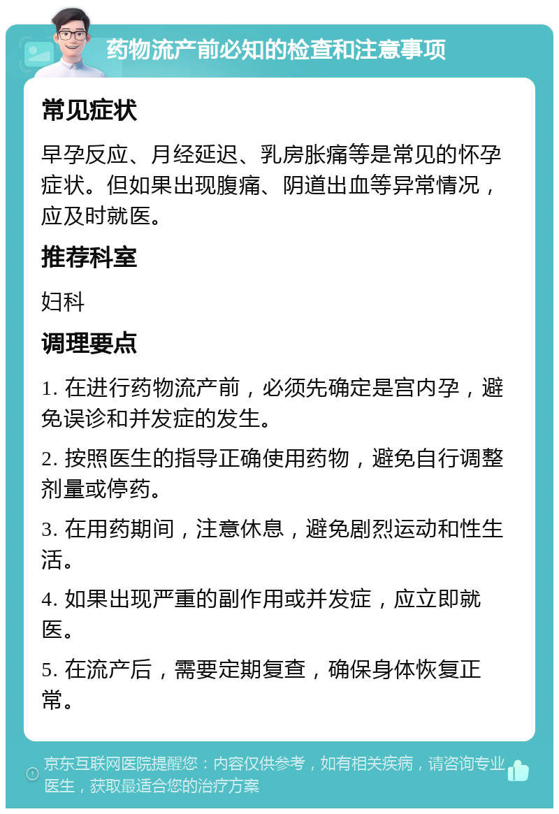 药物流产前必知的检查和注意事项 常见症状 早孕反应、月经延迟、乳房胀痛等是常见的怀孕症状。但如果出现腹痛、阴道出血等异常情况，应及时就医。 推荐科室 妇科 调理要点 1. 在进行药物流产前，必须先确定是宫内孕，避免误诊和并发症的发生。 2. 按照医生的指导正确使用药物，避免自行调整剂量或停药。 3. 在用药期间，注意休息，避免剧烈运动和性生活。 4. 如果出现严重的副作用或并发症，应立即就医。 5. 在流产后，需要定期复查，确保身体恢复正常。