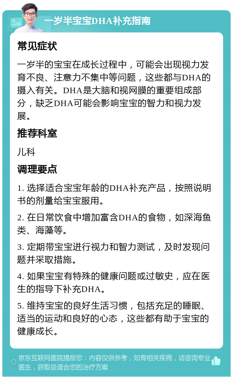 一岁半宝宝DHA补充指南 常见症状 一岁半的宝宝在成长过程中，可能会出现视力发育不良、注意力不集中等问题，这些都与DHA的摄入有关。DHA是大脑和视网膜的重要组成部分，缺乏DHA可能会影响宝宝的智力和视力发展。 推荐科室 儿科 调理要点 1. 选择适合宝宝年龄的DHA补充产品，按照说明书的剂量给宝宝服用。 2. 在日常饮食中增加富含DHA的食物，如深海鱼类、海藻等。 3. 定期带宝宝进行视力和智力测试，及时发现问题并采取措施。 4. 如果宝宝有特殊的健康问题或过敏史，应在医生的指导下补充DHA。 5. 维持宝宝的良好生活习惯，包括充足的睡眠、适当的运动和良好的心态，这些都有助于宝宝的健康成长。