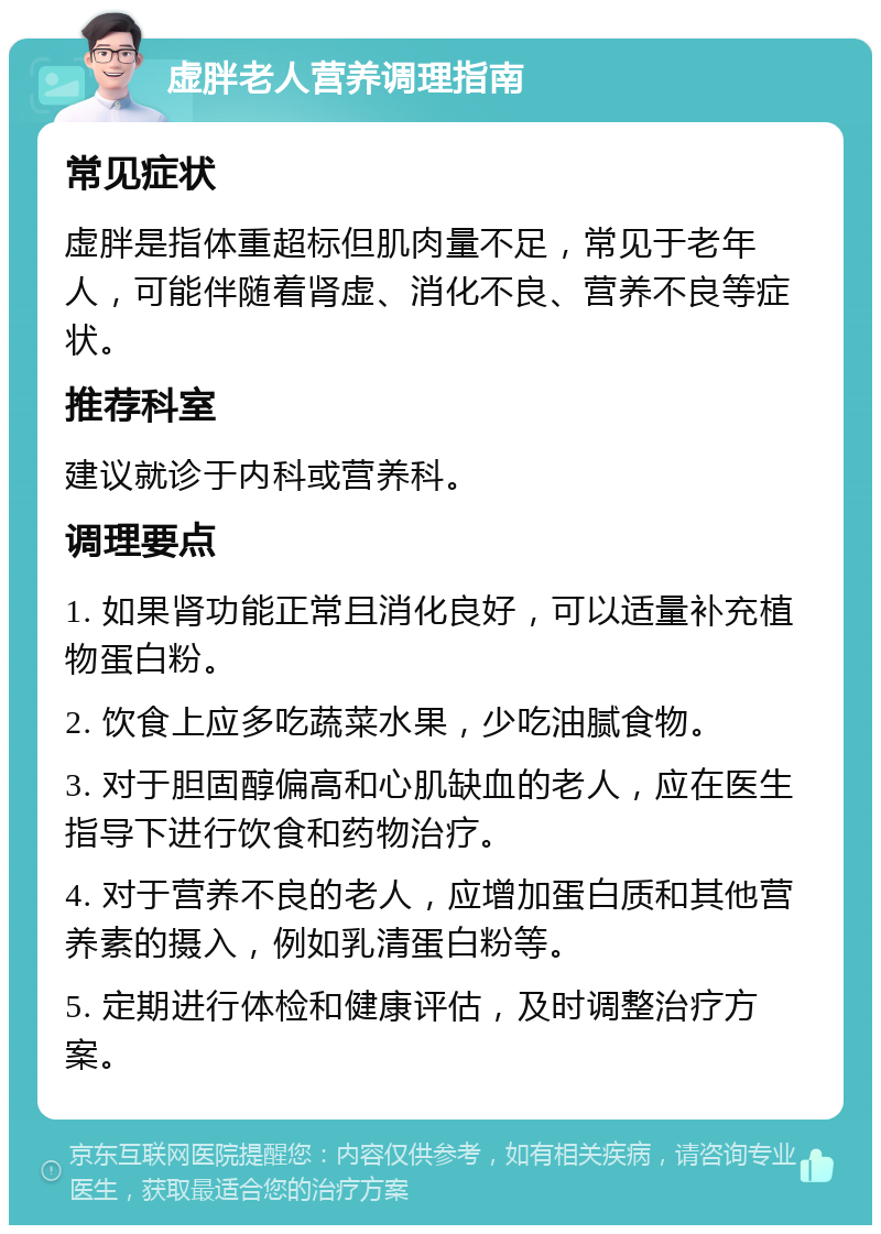 虚胖老人营养调理指南 常见症状 虚胖是指体重超标但肌肉量不足，常见于老年人，可能伴随着肾虚、消化不良、营养不良等症状。 推荐科室 建议就诊于内科或营养科。 调理要点 1. 如果肾功能正常且消化良好，可以适量补充植物蛋白粉。 2. 饮食上应多吃蔬菜水果，少吃油腻食物。 3. 对于胆固醇偏高和心肌缺血的老人，应在医生指导下进行饮食和药物治疗。 4. 对于营养不良的老人，应增加蛋白质和其他营养素的摄入，例如乳清蛋白粉等。 5. 定期进行体检和健康评估，及时调整治疗方案。