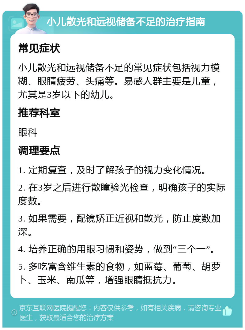 小儿散光和远视储备不足的治疗指南 常见症状 小儿散光和远视储备不足的常见症状包括视力模糊、眼睛疲劳、头痛等。易感人群主要是儿童，尤其是3岁以下的幼儿。 推荐科室 眼科 调理要点 1. 定期复查，及时了解孩子的视力变化情况。 2. 在3岁之后进行散瞳验光检查，明确孩子的实际度数。 3. 如果需要，配镜矫正近视和散光，防止度数加深。 4. 培养正确的用眼习惯和姿势，做到“三个一”。 5. 多吃富含维生素的食物，如蓝莓、葡萄、胡萝卜、玉米、南瓜等，增强眼睛抵抗力。