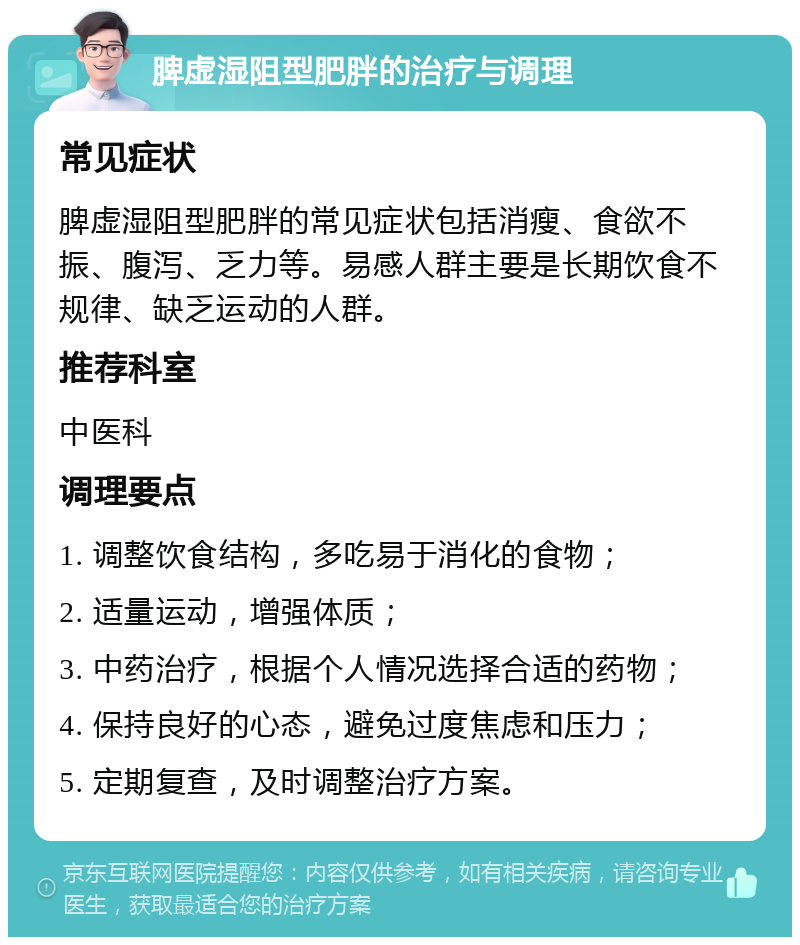 脾虚湿阻型肥胖的治疗与调理 常见症状 脾虚湿阻型肥胖的常见症状包括消瘦、食欲不振、腹泻、乏力等。易感人群主要是长期饮食不规律、缺乏运动的人群。 推荐科室 中医科 调理要点 1. 调整饮食结构，多吃易于消化的食物； 2. 适量运动，增强体质； 3. 中药治疗，根据个人情况选择合适的药物； 4. 保持良好的心态，避免过度焦虑和压力； 5. 定期复查，及时调整治疗方案。