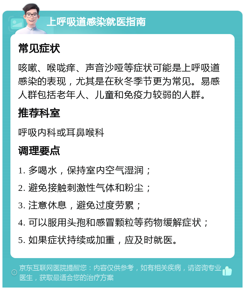 上呼吸道感染就医指南 常见症状 咳嗽、喉咙痒、声音沙哑等症状可能是上呼吸道感染的表现，尤其是在秋冬季节更为常见。易感人群包括老年人、儿童和免疫力较弱的人群。 推荐科室 呼吸内科或耳鼻喉科 调理要点 1. 多喝水，保持室内空气湿润； 2. 避免接触刺激性气体和粉尘； 3. 注意休息，避免过度劳累； 4. 可以服用头孢和感冒颗粒等药物缓解症状； 5. 如果症状持续或加重，应及时就医。