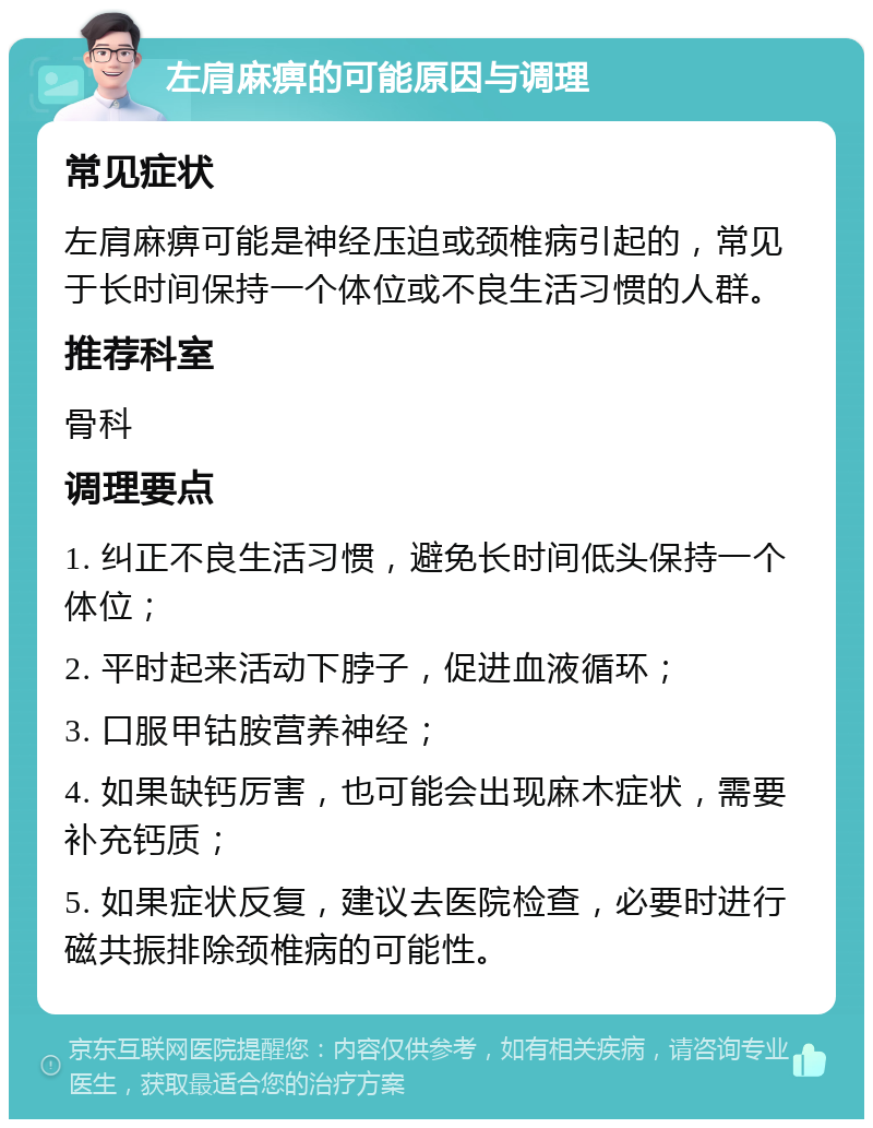 左肩麻痹的可能原因与调理 常见症状 左肩麻痹可能是神经压迫或颈椎病引起的，常见于长时间保持一个体位或不良生活习惯的人群。 推荐科室 骨科 调理要点 1. 纠正不良生活习惯，避免长时间低头保持一个体位； 2. 平时起来活动下脖子，促进血液循环； 3. 口服甲钴胺营养神经； 4. 如果缺钙厉害，也可能会出现麻木症状，需要补充钙质； 5. 如果症状反复，建议去医院检查，必要时进行磁共振排除颈椎病的可能性。