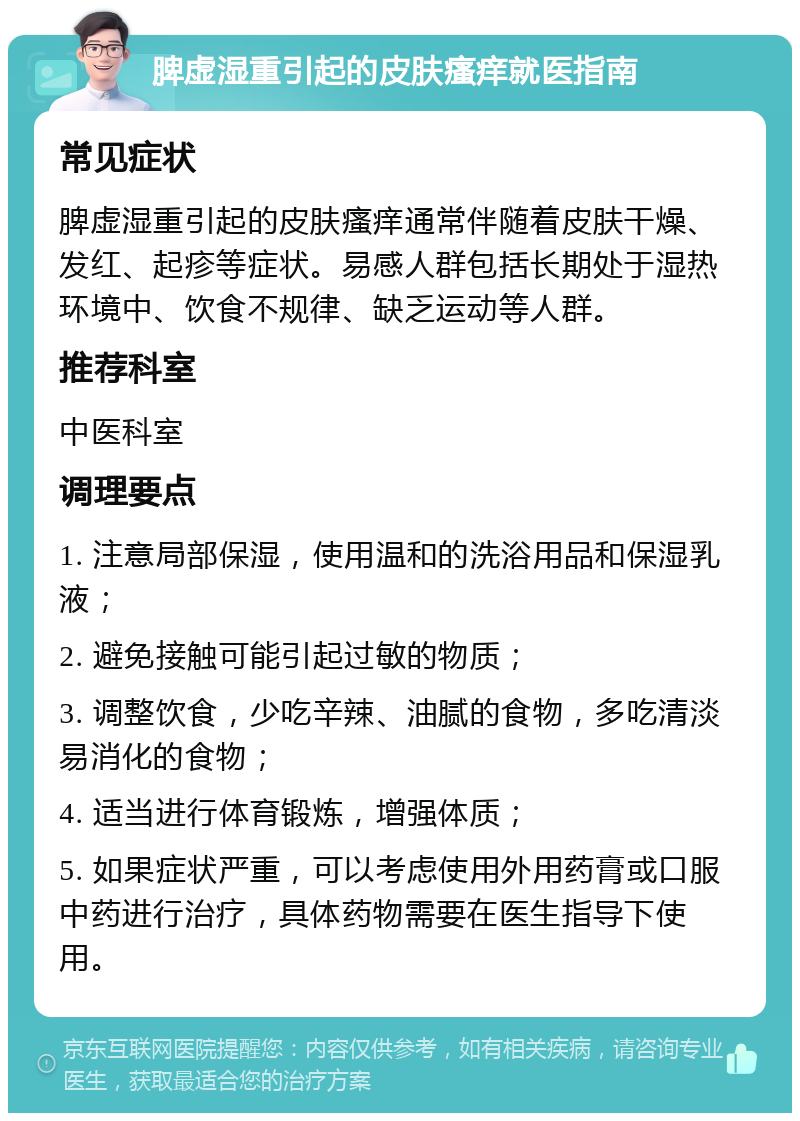 脾虚湿重引起的皮肤瘙痒就医指南 常见症状 脾虚湿重引起的皮肤瘙痒通常伴随着皮肤干燥、发红、起疹等症状。易感人群包括长期处于湿热环境中、饮食不规律、缺乏运动等人群。 推荐科室 中医科室 调理要点 1. 注意局部保湿，使用温和的洗浴用品和保湿乳液； 2. 避免接触可能引起过敏的物质； 3. 调整饮食，少吃辛辣、油腻的食物，多吃清淡易消化的食物； 4. 适当进行体育锻炼，增强体质； 5. 如果症状严重，可以考虑使用外用药膏或口服中药进行治疗，具体药物需要在医生指导下使用。