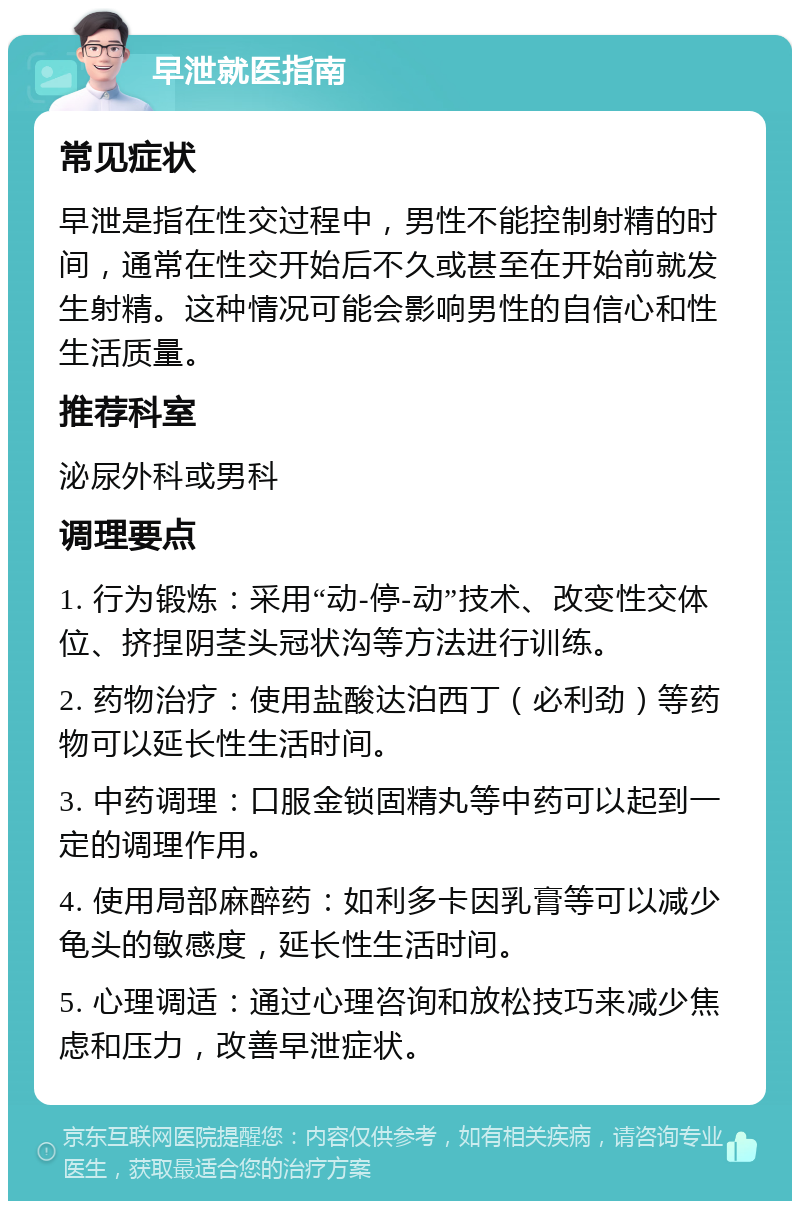 早泄就医指南 常见症状 早泄是指在性交过程中，男性不能控制射精的时间，通常在性交开始后不久或甚至在开始前就发生射精。这种情况可能会影响男性的自信心和性生活质量。 推荐科室 泌尿外科或男科 调理要点 1. 行为锻炼：采用“动-停-动”技术、改变性交体位、挤捏阴茎头冠状沟等方法进行训练。 2. 药物治疗：使用盐酸达泊西丁（必利劲）等药物可以延长性生活时间。 3. 中药调理：口服金锁固精丸等中药可以起到一定的调理作用。 4. 使用局部麻醉药：如利多卡因乳膏等可以减少龟头的敏感度，延长性生活时间。 5. 心理调适：通过心理咨询和放松技巧来减少焦虑和压力，改善早泄症状。