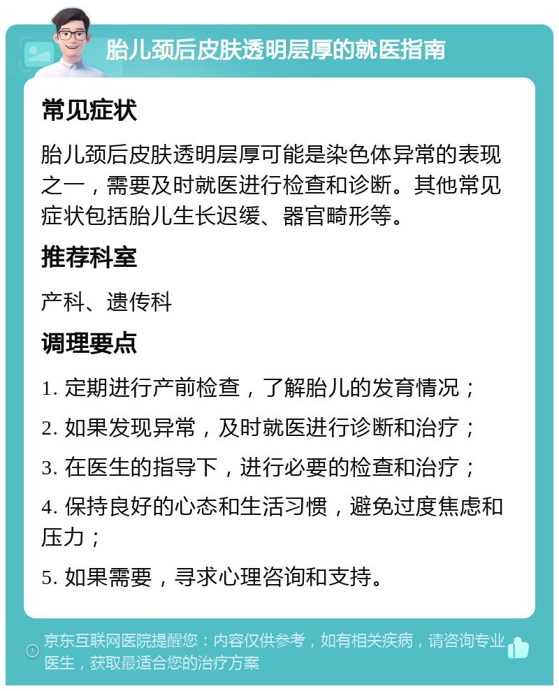 胎儿颈后皮肤透明层厚的就医指南 常见症状 胎儿颈后皮肤透明层厚可能是染色体异常的表现之一，需要及时就医进行检查和诊断。其他常见症状包括胎儿生长迟缓、器官畸形等。 推荐科室 产科、遗传科 调理要点 1. 定期进行产前检查，了解胎儿的发育情况； 2. 如果发现异常，及时就医进行诊断和治疗； 3. 在医生的指导下，进行必要的检查和治疗； 4. 保持良好的心态和生活习惯，避免过度焦虑和压力； 5. 如果需要，寻求心理咨询和支持。