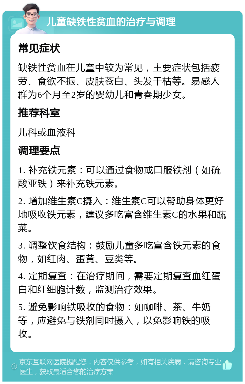 儿童缺铁性贫血的治疗与调理 常见症状 缺铁性贫血在儿童中较为常见，主要症状包括疲劳、食欲不振、皮肤苍白、头发干枯等。易感人群为6个月至2岁的婴幼儿和青春期少女。 推荐科室 儿科或血液科 调理要点 1. 补充铁元素：可以通过食物或口服铁剂（如硫酸亚铁）来补充铁元素。 2. 增加维生素C摄入：维生素C可以帮助身体更好地吸收铁元素，建议多吃富含维生素C的水果和蔬菜。 3. 调整饮食结构：鼓励儿童多吃富含铁元素的食物，如红肉、蛋黄、豆类等。 4. 定期复查：在治疗期间，需要定期复查血红蛋白和红细胞计数，监测治疗效果。 5. 避免影响铁吸收的食物：如咖啡、茶、牛奶等，应避免与铁剂同时摄入，以免影响铁的吸收。