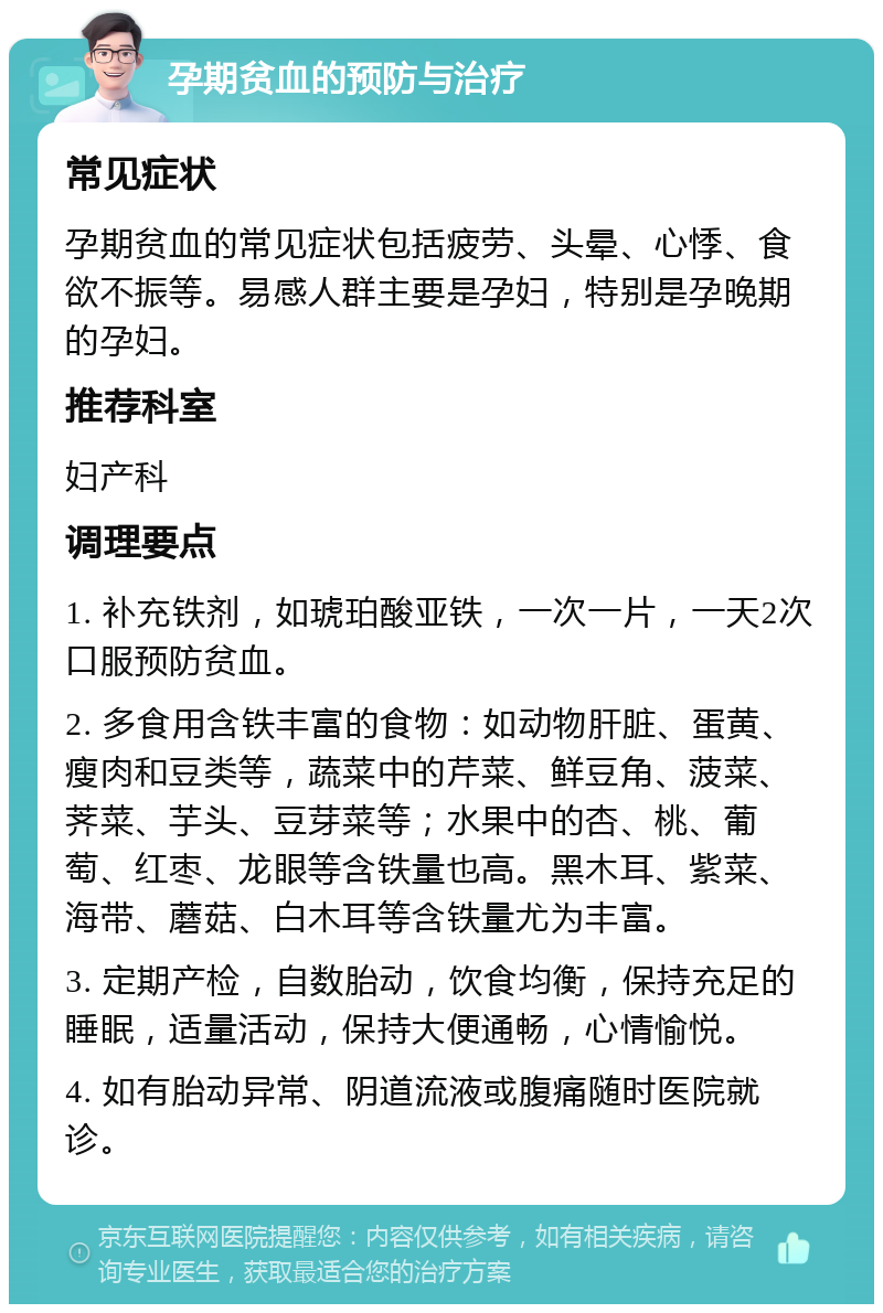 孕期贫血的预防与治疗 常见症状 孕期贫血的常见症状包括疲劳、头晕、心悸、食欲不振等。易感人群主要是孕妇，特别是孕晚期的孕妇。 推荐科室 妇产科 调理要点 1. 补充铁剂，如琥珀酸亚铁，一次一片，一天2次口服预防贫血。 2. 多食用含铁丰富的食物：如动物肝脏、蛋黄、瘦肉和豆类等，蔬菜中的芹菜、鲜豆角、菠菜、荠菜、芋头、豆芽菜等；水果中的杏、桃、葡萄、红枣、龙眼等含铁量也高。黑木耳、紫菜、海带、蘑菇、白木耳等含铁量尤为丰富。 3. 定期产检，自数胎动，饮食均衡，保持充足的睡眠，适量活动，保持大便通畅，心情愉悦。 4. 如有胎动异常、阴道流液或腹痛随时医院就诊。