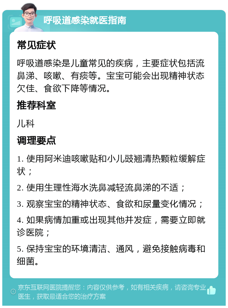 呼吸道感染就医指南 常见症状 呼吸道感染是儿童常见的疾病，主要症状包括流鼻涕、咳嗽、有痰等。宝宝可能会出现精神状态欠佳、食欲下降等情况。 推荐科室 儿科 调理要点 1. 使用阿米迪咳嗽贴和小儿豉翘清热颗粒缓解症状； 2. 使用生理性海水洗鼻减轻流鼻涕的不适； 3. 观察宝宝的精神状态、食欲和尿量变化情况； 4. 如果病情加重或出现其他并发症，需要立即就诊医院； 5. 保持宝宝的环境清洁、通风，避免接触病毒和细菌。