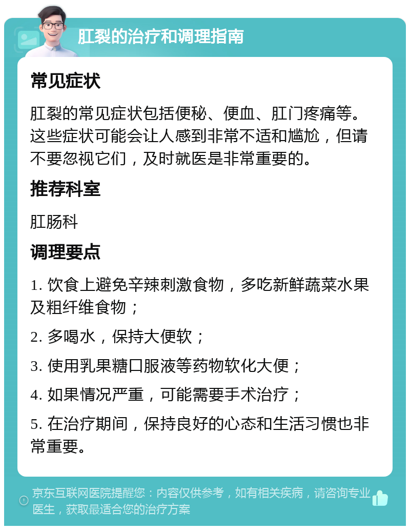 肛裂的治疗和调理指南 常见症状 肛裂的常见症状包括便秘、便血、肛门疼痛等。这些症状可能会让人感到非常不适和尴尬，但请不要忽视它们，及时就医是非常重要的。 推荐科室 肛肠科 调理要点 1. 饮食上避免辛辣刺激食物，多吃新鲜蔬菜水果及粗纤维食物； 2. 多喝水，保持大便软； 3. 使用乳果糖口服液等药物软化大便； 4. 如果情况严重，可能需要手术治疗； 5. 在治疗期间，保持良好的心态和生活习惯也非常重要。