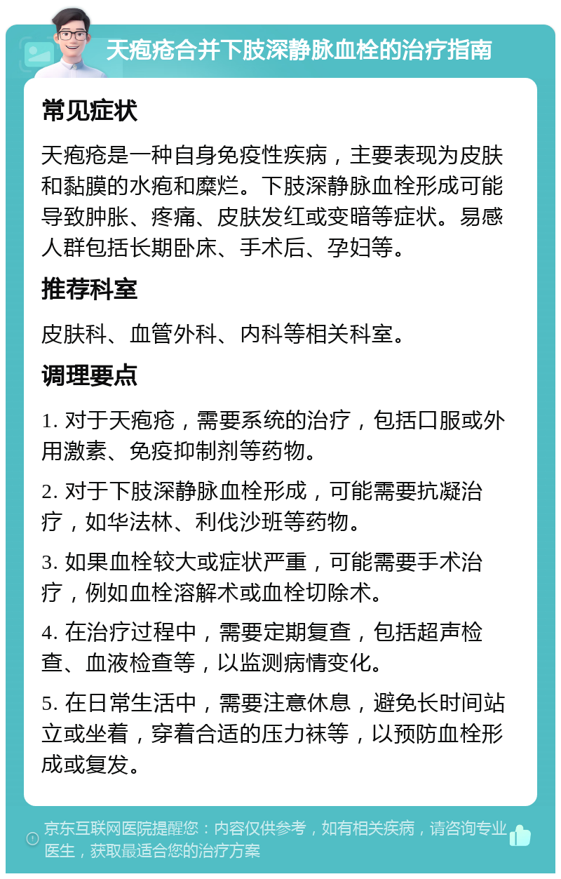 天疱疮合并下肢深静脉血栓的治疗指南 常见症状 天疱疮是一种自身免疫性疾病，主要表现为皮肤和黏膜的水疱和糜烂。下肢深静脉血栓形成可能导致肿胀、疼痛、皮肤发红或变暗等症状。易感人群包括长期卧床、手术后、孕妇等。 推荐科室 皮肤科、血管外科、内科等相关科室。 调理要点 1. 对于天疱疮，需要系统的治疗，包括口服或外用激素、免疫抑制剂等药物。 2. 对于下肢深静脉血栓形成，可能需要抗凝治疗，如华法林、利伐沙班等药物。 3. 如果血栓较大或症状严重，可能需要手术治疗，例如血栓溶解术或血栓切除术。 4. 在治疗过程中，需要定期复查，包括超声检查、血液检查等，以监测病情变化。 5. 在日常生活中，需要注意休息，避免长时间站立或坐着，穿着合适的压力袜等，以预防血栓形成或复发。