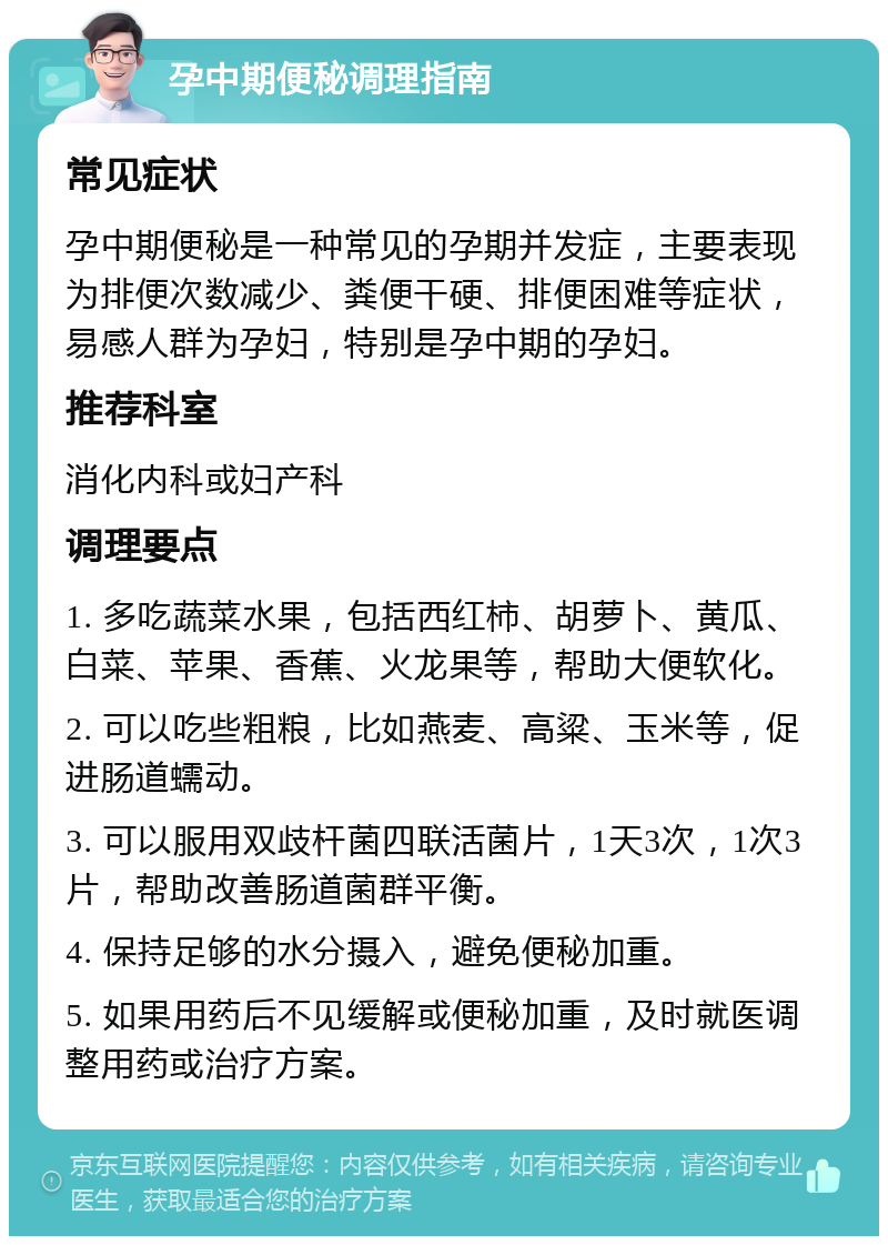 孕中期便秘调理指南 常见症状 孕中期便秘是一种常见的孕期并发症，主要表现为排便次数减少、粪便干硬、排便困难等症状，易感人群为孕妇，特别是孕中期的孕妇。 推荐科室 消化内科或妇产科 调理要点 1. 多吃蔬菜水果，包括西红柿、胡萝卜、黄瓜、白菜、苹果、香蕉、火龙果等，帮助大便软化。 2. 可以吃些粗粮，比如燕麦、高粱、玉米等，促进肠道蠕动。 3. 可以服用双歧杆菌四联活菌片，1天3次，1次3片，帮助改善肠道菌群平衡。 4. 保持足够的水分摄入，避免便秘加重。 5. 如果用药后不见缓解或便秘加重，及时就医调整用药或治疗方案。