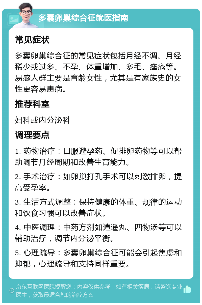 多囊卵巢综合征就医指南 常见症状 多囊卵巢综合征的常见症状包括月经不调、月经稀少或过多、不孕、体重增加、多毛、痤疮等。易感人群主要是育龄女性，尤其是有家族史的女性更容易患病。 推荐科室 妇科或内分泌科 调理要点 1. 药物治疗：口服避孕药、促排卵药物等可以帮助调节月经周期和改善生育能力。 2. 手术治疗：如卵巢打孔手术可以刺激排卵，提高受孕率。 3. 生活方式调整：保持健康的体重、规律的运动和饮食习惯可以改善症状。 4. 中医调理：中药方剂如逍遥丸、四物汤等可以辅助治疗，调节内分泌平衡。 5. 心理疏导：多囊卵巢综合征可能会引起焦虑和抑郁，心理疏导和支持同样重要。