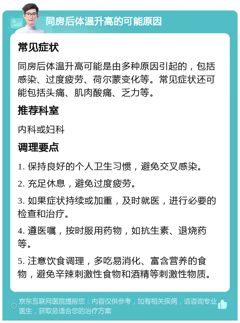 同房后体温升高的可能原因 常见症状 同房后体温升高可能是由多种原因引起的，包括感染、过度疲劳、荷尔蒙变化等。常见症状还可能包括头痛、肌肉酸痛、乏力等。 推荐科室 内科或妇科 调理要点 1. 保持良好的个人卫生习惯，避免交叉感染。 2. 充足休息，避免过度疲劳。 3. 如果症状持续或加重，及时就医，进行必要的检查和治疗。 4. 遵医嘱，按时服用药物，如抗生素、退烧药等。 5. 注意饮食调理，多吃易消化、富含营养的食物，避免辛辣刺激性食物和酒精等刺激性物质。