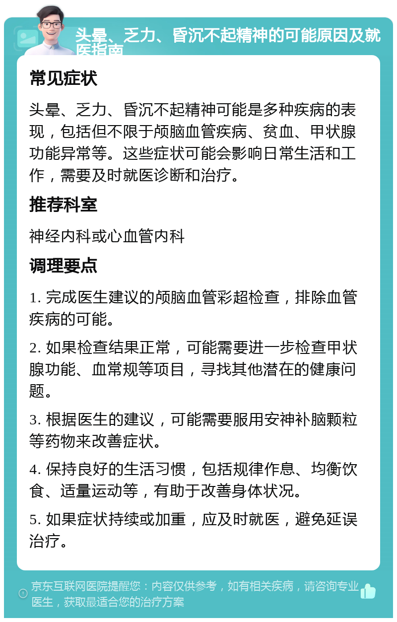 头晕、乏力、昏沉不起精神的可能原因及就医指南 常见症状 头晕、乏力、昏沉不起精神可能是多种疾病的表现，包括但不限于颅脑血管疾病、贫血、甲状腺功能异常等。这些症状可能会影响日常生活和工作，需要及时就医诊断和治疗。 推荐科室 神经内科或心血管内科 调理要点 1. 完成医生建议的颅脑血管彩超检查，排除血管疾病的可能。 2. 如果检查结果正常，可能需要进一步检查甲状腺功能、血常规等项目，寻找其他潜在的健康问题。 3. 根据医生的建议，可能需要服用安神补脑颗粒等药物来改善症状。 4. 保持良好的生活习惯，包括规律作息、均衡饮食、适量运动等，有助于改善身体状况。 5. 如果症状持续或加重，应及时就医，避免延误治疗。