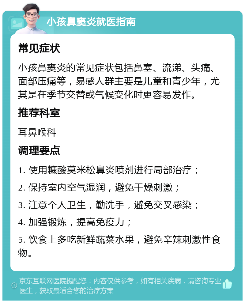 小孩鼻窦炎就医指南 常见症状 小孩鼻窦炎的常见症状包括鼻塞、流涕、头痛、面部压痛等，易感人群主要是儿童和青少年，尤其是在季节交替或气候变化时更容易发作。 推荐科室 耳鼻喉科 调理要点 1. 使用糠酸莫米松鼻炎喷剂进行局部治疗； 2. 保持室内空气湿润，避免干燥刺激； 3. 注意个人卫生，勤洗手，避免交叉感染； 4. 加强锻炼，提高免疫力； 5. 饮食上多吃新鲜蔬菜水果，避免辛辣刺激性食物。