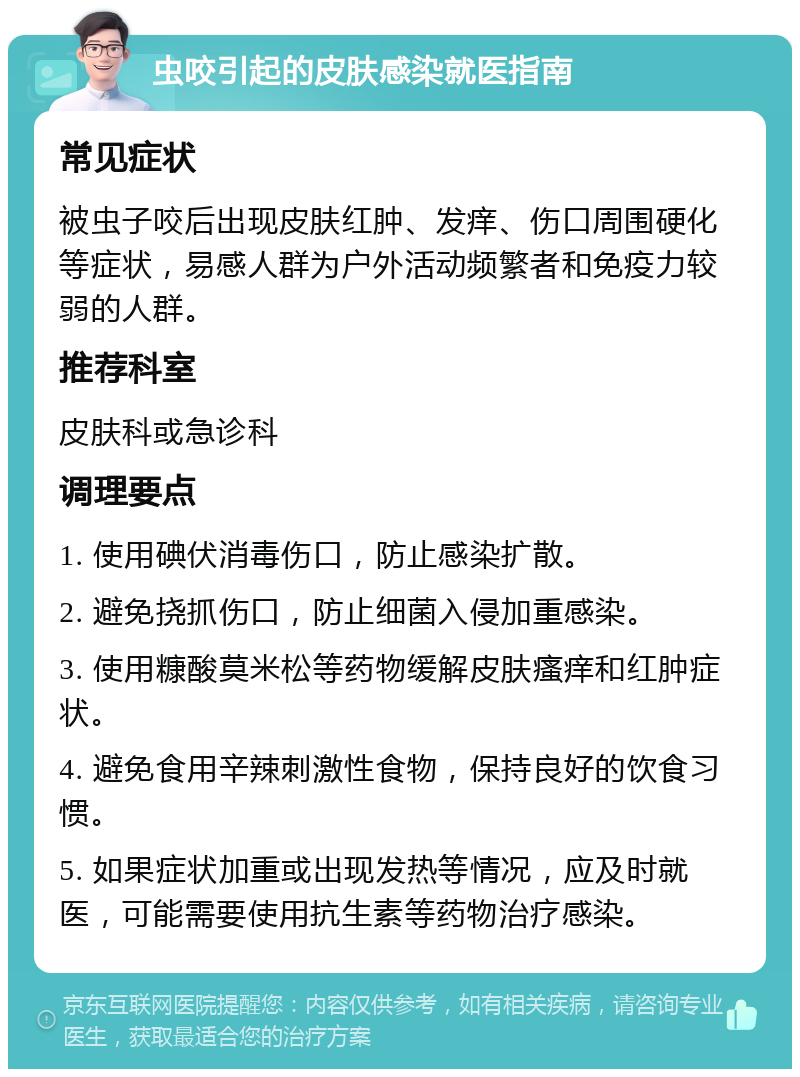 虫咬引起的皮肤感染就医指南 常见症状 被虫子咬后出现皮肤红肿、发痒、伤口周围硬化等症状，易感人群为户外活动频繁者和免疫力较弱的人群。 推荐科室 皮肤科或急诊科 调理要点 1. 使用碘伏消毒伤口，防止感染扩散。 2. 避免挠抓伤口，防止细菌入侵加重感染。 3. 使用糠酸莫米松等药物缓解皮肤瘙痒和红肿症状。 4. 避免食用辛辣刺激性食物，保持良好的饮食习惯。 5. 如果症状加重或出现发热等情况，应及时就医，可能需要使用抗生素等药物治疗感染。