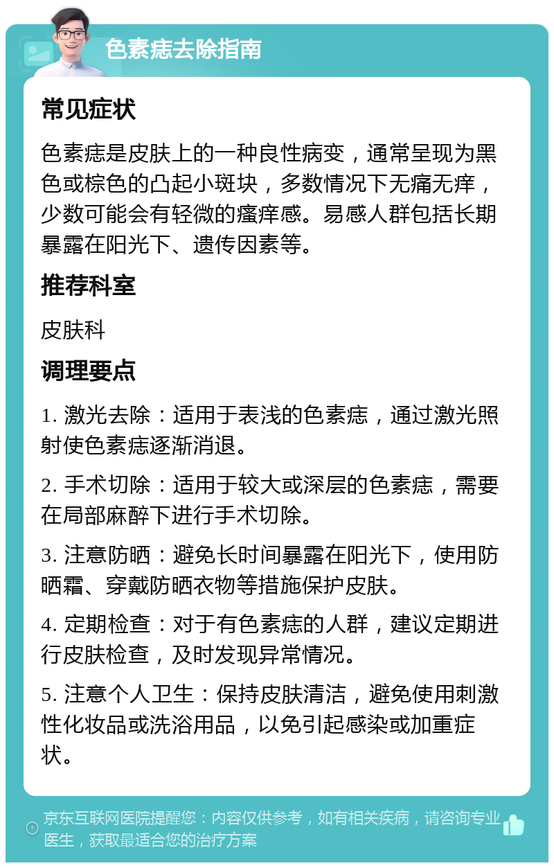 色素痣去除指南 常见症状 色素痣是皮肤上的一种良性病变，通常呈现为黑色或棕色的凸起小斑块，多数情况下无痛无痒，少数可能会有轻微的瘙痒感。易感人群包括长期暴露在阳光下、遗传因素等。 推荐科室 皮肤科 调理要点 1. 激光去除：适用于表浅的色素痣，通过激光照射使色素痣逐渐消退。 2. 手术切除：适用于较大或深层的色素痣，需要在局部麻醉下进行手术切除。 3. 注意防晒：避免长时间暴露在阳光下，使用防晒霜、穿戴防晒衣物等措施保护皮肤。 4. 定期检查：对于有色素痣的人群，建议定期进行皮肤检查，及时发现异常情况。 5. 注意个人卫生：保持皮肤清洁，避免使用刺激性化妆品或洗浴用品，以免引起感染或加重症状。