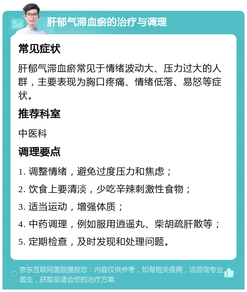 肝郁气滞血瘀的治疗与调理 常见症状 肝郁气滞血瘀常见于情绪波动大、压力过大的人群，主要表现为胸口疼痛、情绪低落、易怒等症状。 推荐科室 中医科 调理要点 1. 调整情绪，避免过度压力和焦虑； 2. 饮食上要清淡，少吃辛辣刺激性食物； 3. 适当运动，增强体质； 4. 中药调理，例如服用逍遥丸、柴胡疏肝散等； 5. 定期检查，及时发现和处理问题。