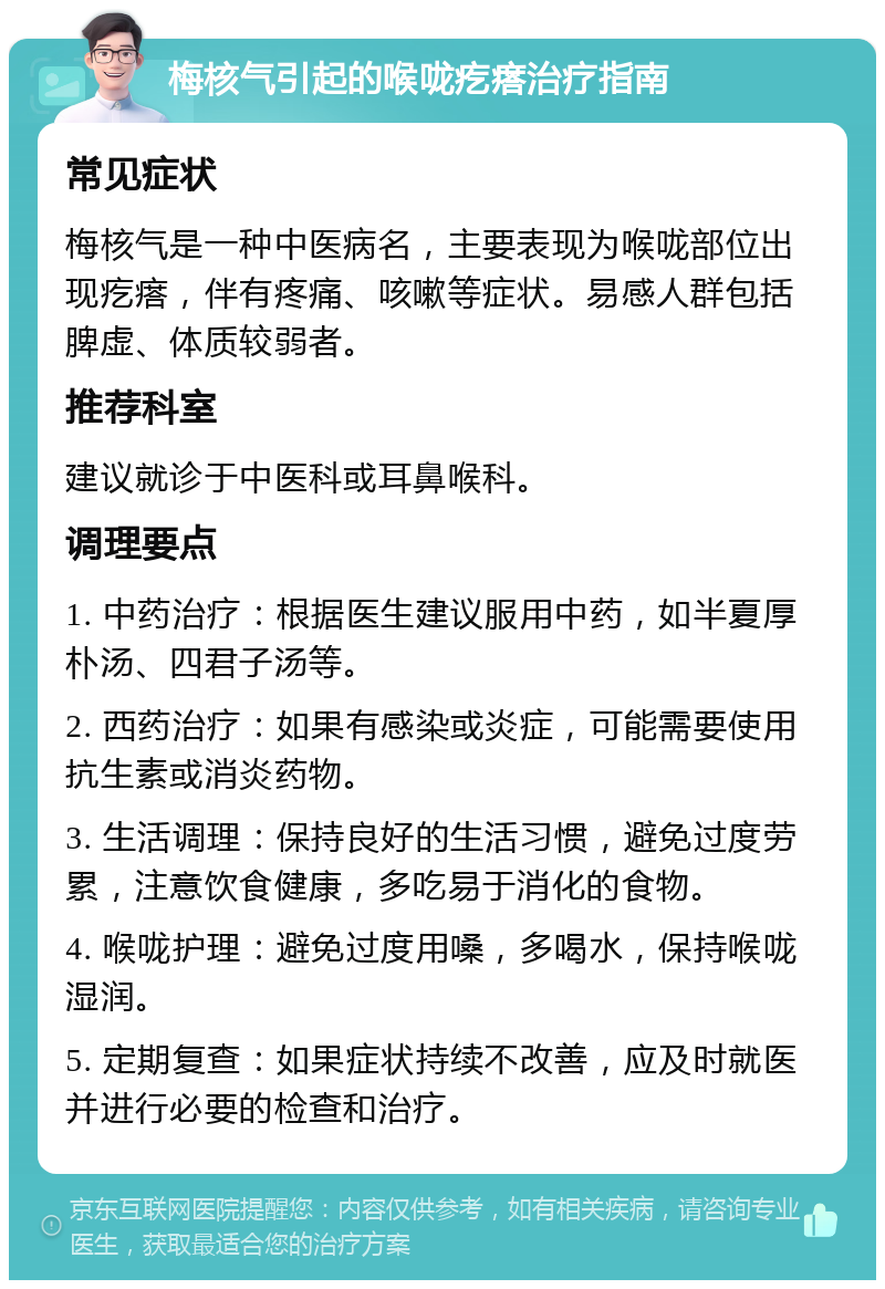 梅核气引起的喉咙疙瘩治疗指南 常见症状 梅核气是一种中医病名，主要表现为喉咙部位出现疙瘩，伴有疼痛、咳嗽等症状。易感人群包括脾虚、体质较弱者。 推荐科室 建议就诊于中医科或耳鼻喉科。 调理要点 1. 中药治疗：根据医生建议服用中药，如半夏厚朴汤、四君子汤等。 2. 西药治疗：如果有感染或炎症，可能需要使用抗生素或消炎药物。 3. 生活调理：保持良好的生活习惯，避免过度劳累，注意饮食健康，多吃易于消化的食物。 4. 喉咙护理：避免过度用嗓，多喝水，保持喉咙湿润。 5. 定期复查：如果症状持续不改善，应及时就医并进行必要的检查和治疗。