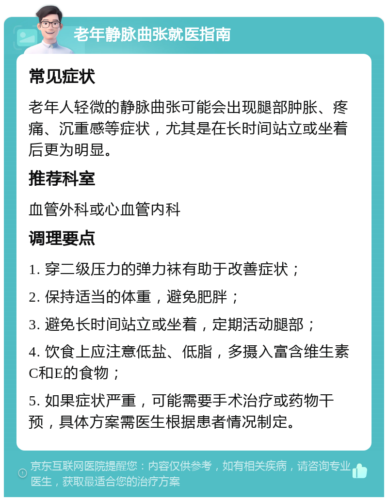 老年静脉曲张就医指南 常见症状 老年人轻微的静脉曲张可能会出现腿部肿胀、疼痛、沉重感等症状，尤其是在长时间站立或坐着后更为明显。 推荐科室 血管外科或心血管内科 调理要点 1. 穿二级压力的弹力袜有助于改善症状； 2. 保持适当的体重，避免肥胖； 3. 避免长时间站立或坐着，定期活动腿部； 4. 饮食上应注意低盐、低脂，多摄入富含维生素C和E的食物； 5. 如果症状严重，可能需要手术治疗或药物干预，具体方案需医生根据患者情况制定。