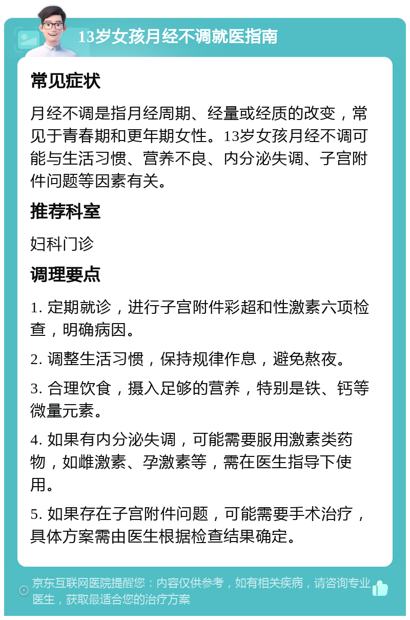 13岁女孩月经不调就医指南 常见症状 月经不调是指月经周期、经量或经质的改变，常见于青春期和更年期女性。13岁女孩月经不调可能与生活习惯、营养不良、内分泌失调、子宫附件问题等因素有关。 推荐科室 妇科门诊 调理要点 1. 定期就诊，进行子宫附件彩超和性激素六项检查，明确病因。 2. 调整生活习惯，保持规律作息，避免熬夜。 3. 合理饮食，摄入足够的营养，特别是铁、钙等微量元素。 4. 如果有内分泌失调，可能需要服用激素类药物，如雌激素、孕激素等，需在医生指导下使用。 5. 如果存在子宫附件问题，可能需要手术治疗，具体方案需由医生根据检查结果确定。