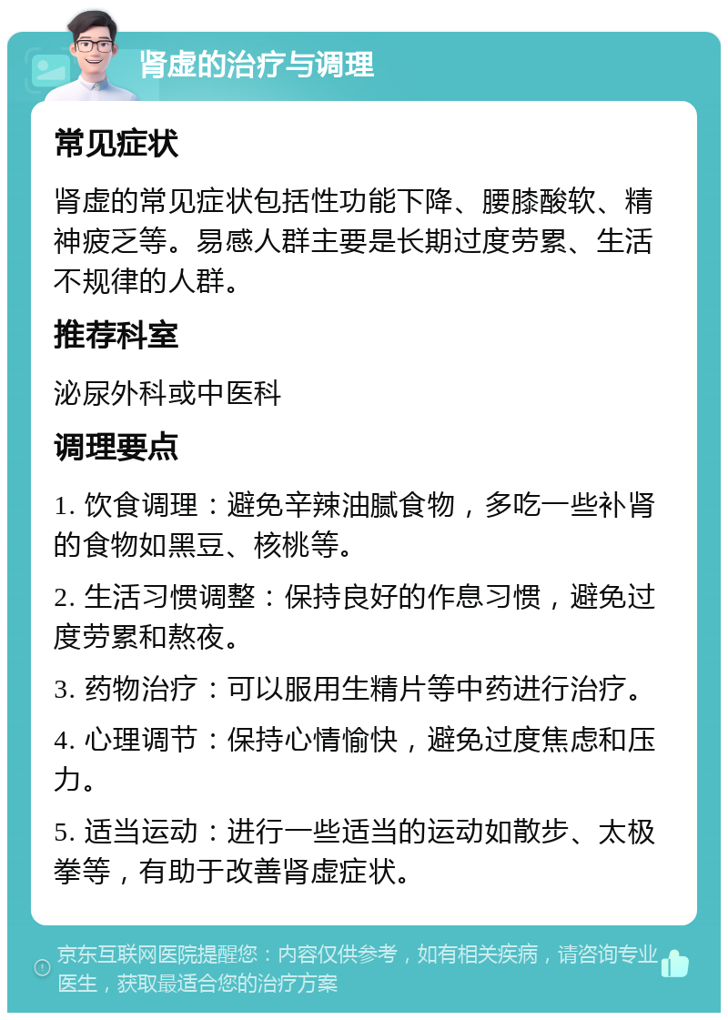 肾虚的治疗与调理 常见症状 肾虚的常见症状包括性功能下降、腰膝酸软、精神疲乏等。易感人群主要是长期过度劳累、生活不规律的人群。 推荐科室 泌尿外科或中医科 调理要点 1. 饮食调理：避免辛辣油腻食物，多吃一些补肾的食物如黑豆、核桃等。 2. 生活习惯调整：保持良好的作息习惯，避免过度劳累和熬夜。 3. 药物治疗：可以服用生精片等中药进行治疗。 4. 心理调节：保持心情愉快，避免过度焦虑和压力。 5. 适当运动：进行一些适当的运动如散步、太极拳等，有助于改善肾虚症状。