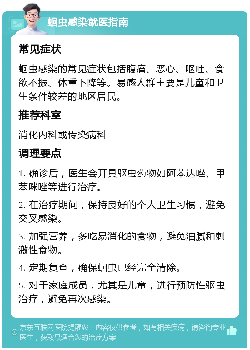 蛔虫感染就医指南 常见症状 蛔虫感染的常见症状包括腹痛、恶心、呕吐、食欲不振、体重下降等。易感人群主要是儿童和卫生条件较差的地区居民。 推荐科室 消化内科或传染病科 调理要点 1. 确诊后，医生会开具驱虫药物如阿苯达唑、甲苯咪唑等进行治疗。 2. 在治疗期间，保持良好的个人卫生习惯，避免交叉感染。 3. 加强营养，多吃易消化的食物，避免油腻和刺激性食物。 4. 定期复查，确保蛔虫已经完全清除。 5. 对于家庭成员，尤其是儿童，进行预防性驱虫治疗，避免再次感染。