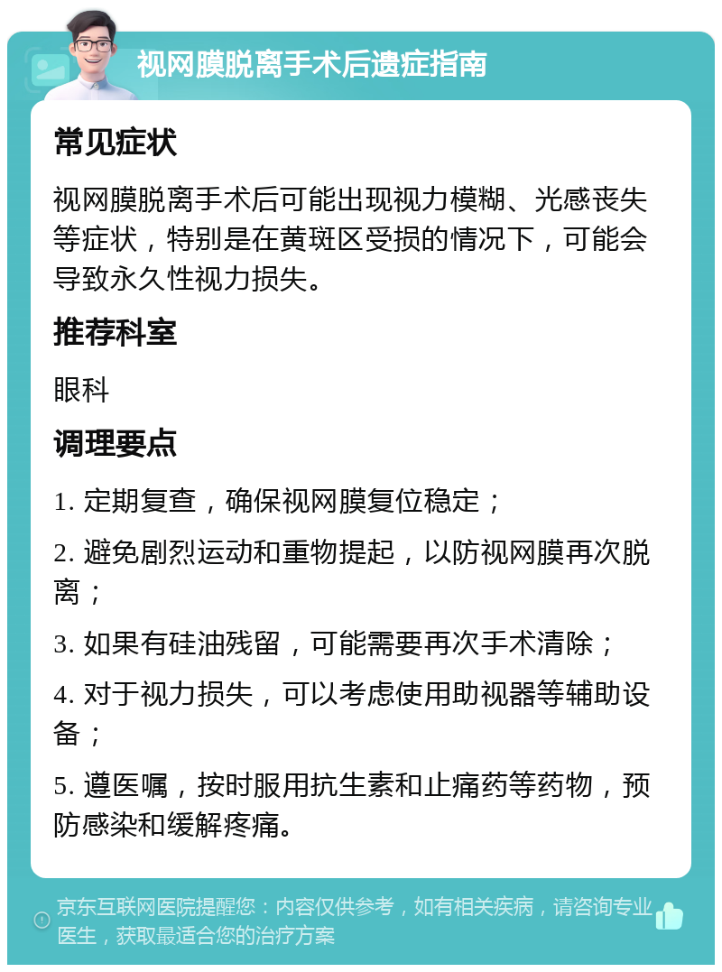 视网膜脱离手术后遗症指南 常见症状 视网膜脱离手术后可能出现视力模糊、光感丧失等症状，特别是在黄斑区受损的情况下，可能会导致永久性视力损失。 推荐科室 眼科 调理要点 1. 定期复查，确保视网膜复位稳定； 2. 避免剧烈运动和重物提起，以防视网膜再次脱离； 3. 如果有硅油残留，可能需要再次手术清除； 4. 对于视力损失，可以考虑使用助视器等辅助设备； 5. 遵医嘱，按时服用抗生素和止痛药等药物，预防感染和缓解疼痛。