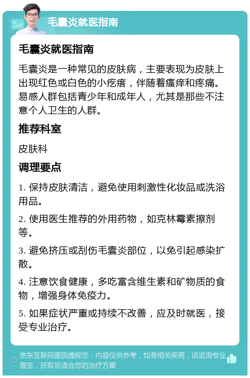 毛囊炎就医指南 毛囊炎就医指南 毛囊炎是一种常见的皮肤病，主要表现为皮肤上出现红色或白色的小疙瘩，伴随着瘙痒和疼痛。易感人群包括青少年和成年人，尤其是那些不注意个人卫生的人群。 推荐科室 皮肤科 调理要点 1. 保持皮肤清洁，避免使用刺激性化妆品或洗浴用品。 2. 使用医生推荐的外用药物，如克林霉素擦剂等。 3. 避免挤压或刮伤毛囊炎部位，以免引起感染扩散。 4. 注意饮食健康，多吃富含维生素和矿物质的食物，增强身体免疫力。 5. 如果症状严重或持续不改善，应及时就医，接受专业治疗。