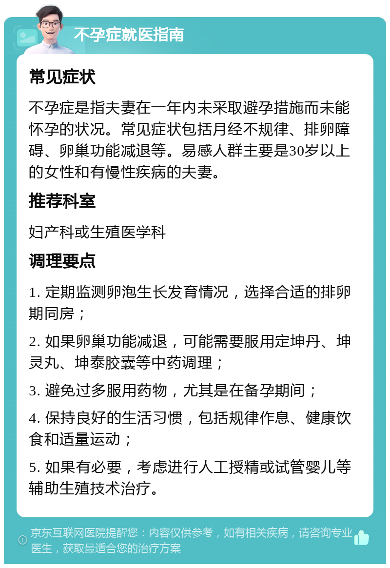 不孕症就医指南 常见症状 不孕症是指夫妻在一年内未采取避孕措施而未能怀孕的状况。常见症状包括月经不规律、排卵障碍、卵巢功能减退等。易感人群主要是30岁以上的女性和有慢性疾病的夫妻。 推荐科室 妇产科或生殖医学科 调理要点 1. 定期监测卵泡生长发育情况，选择合适的排卵期同房； 2. 如果卵巢功能减退，可能需要服用定坤丹、坤灵丸、坤泰胶囊等中药调理； 3. 避免过多服用药物，尤其是在备孕期间； 4. 保持良好的生活习惯，包括规律作息、健康饮食和适量运动； 5. 如果有必要，考虑进行人工授精或试管婴儿等辅助生殖技术治疗。