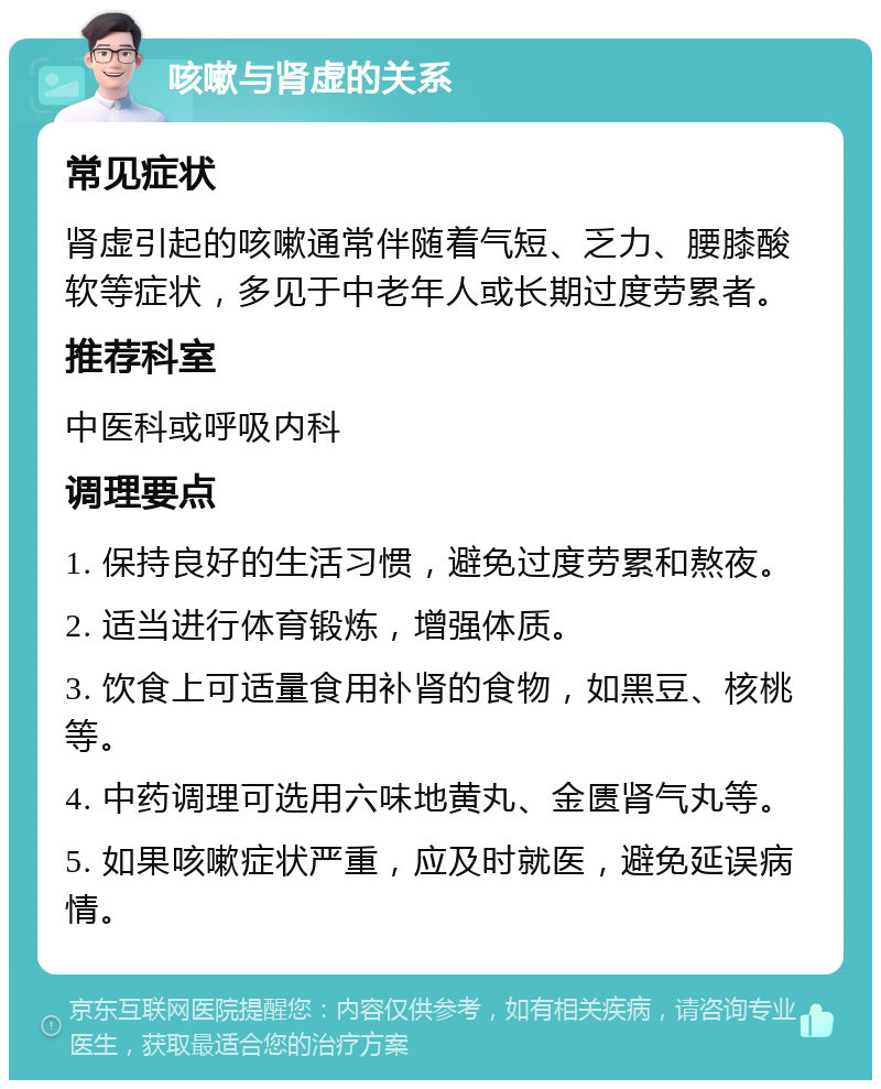 咳嗽与肾虚的关系 常见症状 肾虚引起的咳嗽通常伴随着气短、乏力、腰膝酸软等症状，多见于中老年人或长期过度劳累者。 推荐科室 中医科或呼吸内科 调理要点 1. 保持良好的生活习惯，避免过度劳累和熬夜。 2. 适当进行体育锻炼，增强体质。 3. 饮食上可适量食用补肾的食物，如黑豆、核桃等。 4. 中药调理可选用六味地黄丸、金匮肾气丸等。 5. 如果咳嗽症状严重，应及时就医，避免延误病情。