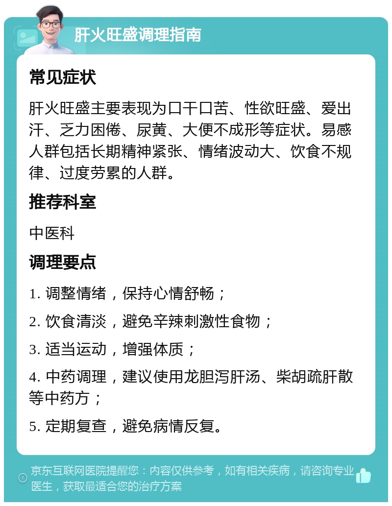 肝火旺盛调理指南 常见症状 肝火旺盛主要表现为口干口苦、性欲旺盛、爱出汗、乏力困倦、尿黄、大便不成形等症状。易感人群包括长期精神紧张、情绪波动大、饮食不规律、过度劳累的人群。 推荐科室 中医科 调理要点 1. 调整情绪，保持心情舒畅； 2. 饮食清淡，避免辛辣刺激性食物； 3. 适当运动，增强体质； 4. 中药调理，建议使用龙胆泻肝汤、柴胡疏肝散等中药方； 5. 定期复查，避免病情反复。