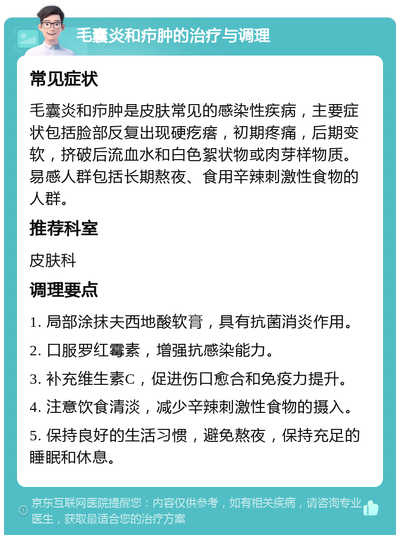 毛囊炎和疖肿的治疗与调理 常见症状 毛囊炎和疖肿是皮肤常见的感染性疾病，主要症状包括脸部反复出现硬疙瘩，初期疼痛，后期变软，挤破后流血水和白色絮状物或肉芽样物质。易感人群包括长期熬夜、食用辛辣刺激性食物的人群。 推荐科室 皮肤科 调理要点 1. 局部涂抹夫西地酸软膏，具有抗菌消炎作用。 2. 口服罗红霉素，增强抗感染能力。 3. 补充维生素C，促进伤口愈合和免疫力提升。 4. 注意饮食清淡，减少辛辣刺激性食物的摄入。 5. 保持良好的生活习惯，避免熬夜，保持充足的睡眠和休息。