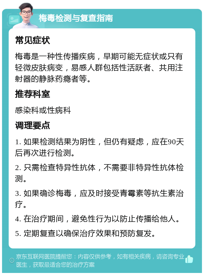 梅毒检测与复查指南 常见症状 梅毒是一种性传播疾病，早期可能无症状或只有轻微皮肤病变，易感人群包括性活跃者、共用注射器的静脉药瘾者等。 推荐科室 感染科或性病科 调理要点 1. 如果检测结果为阴性，但仍有疑虑，应在90天后再次进行检测。 2. 只需检查特异性抗体，不需要非特异性抗体检测。 3. 如果确诊梅毒，应及时接受青霉素等抗生素治疗。 4. 在治疗期间，避免性行为以防止传播给他人。 5. 定期复查以确保治疗效果和预防复发。