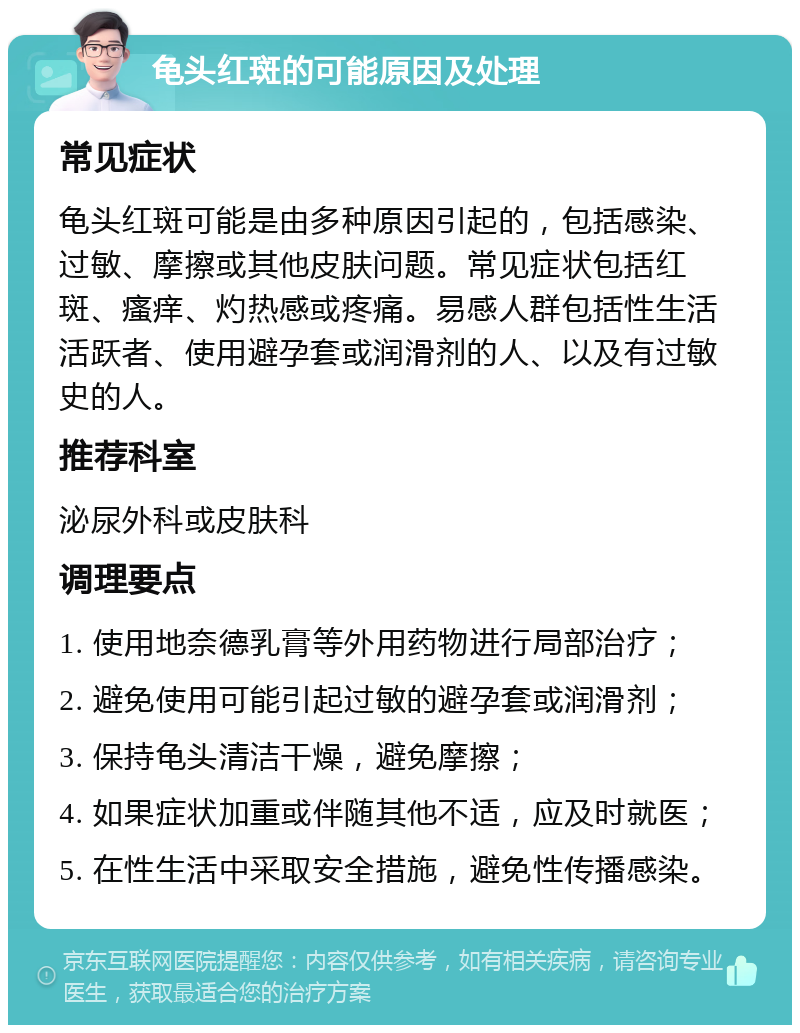 龟头红斑的可能原因及处理 常见症状 龟头红斑可能是由多种原因引起的，包括感染、过敏、摩擦或其他皮肤问题。常见症状包括红斑、瘙痒、灼热感或疼痛。易感人群包括性生活活跃者、使用避孕套或润滑剂的人、以及有过敏史的人。 推荐科室 泌尿外科或皮肤科 调理要点 1. 使用地奈德乳膏等外用药物进行局部治疗； 2. 避免使用可能引起过敏的避孕套或润滑剂； 3. 保持龟头清洁干燥，避免摩擦； 4. 如果症状加重或伴随其他不适，应及时就医； 5. 在性生活中采取安全措施，避免性传播感染。