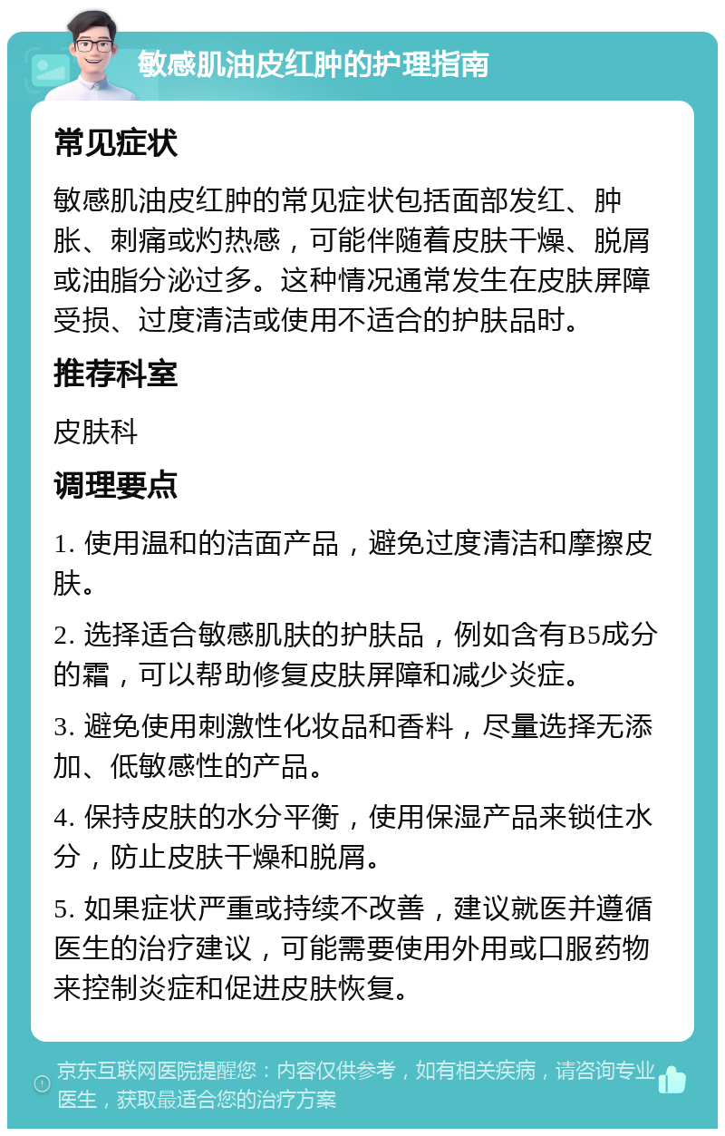 敏感肌油皮红肿的护理指南 常见症状 敏感肌油皮红肿的常见症状包括面部发红、肿胀、刺痛或灼热感，可能伴随着皮肤干燥、脱屑或油脂分泌过多。这种情况通常发生在皮肤屏障受损、过度清洁或使用不适合的护肤品时。 推荐科室 皮肤科 调理要点 1. 使用温和的洁面产品，避免过度清洁和摩擦皮肤。 2. 选择适合敏感肌肤的护肤品，例如含有B5成分的霜，可以帮助修复皮肤屏障和减少炎症。 3. 避免使用刺激性化妆品和香料，尽量选择无添加、低敏感性的产品。 4. 保持皮肤的水分平衡，使用保湿产品来锁住水分，防止皮肤干燥和脱屑。 5. 如果症状严重或持续不改善，建议就医并遵循医生的治疗建议，可能需要使用外用或口服药物来控制炎症和促进皮肤恢复。