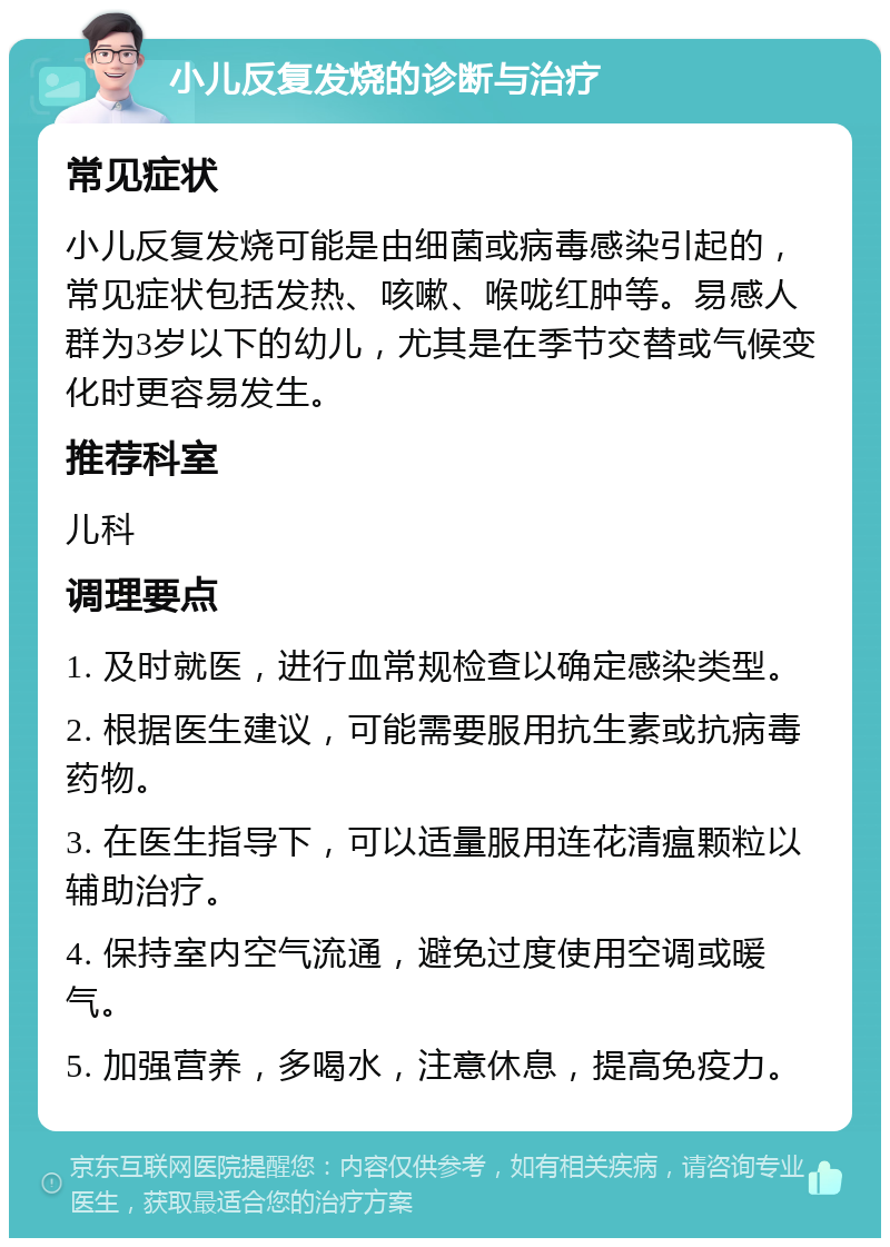 小儿反复发烧的诊断与治疗 常见症状 小儿反复发烧可能是由细菌或病毒感染引起的，常见症状包括发热、咳嗽、喉咙红肿等。易感人群为3岁以下的幼儿，尤其是在季节交替或气候变化时更容易发生。 推荐科室 儿科 调理要点 1. 及时就医，进行血常规检查以确定感染类型。 2. 根据医生建议，可能需要服用抗生素或抗病毒药物。 3. 在医生指导下，可以适量服用连花清瘟颗粒以辅助治疗。 4. 保持室内空气流通，避免过度使用空调或暖气。 5. 加强营养，多喝水，注意休息，提高免疫力。