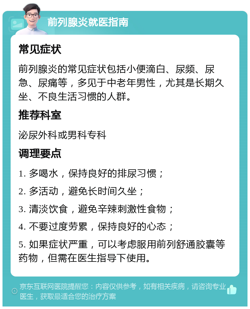 前列腺炎就医指南 常见症状 前列腺炎的常见症状包括小便滴白、尿频、尿急、尿痛等，多见于中老年男性，尤其是长期久坐、不良生活习惯的人群。 推荐科室 泌尿外科或男科专科 调理要点 1. 多喝水，保持良好的排尿习惯； 2. 多活动，避免长时间久坐； 3. 清淡饮食，避免辛辣刺激性食物； 4. 不要过度劳累，保持良好的心态； 5. 如果症状严重，可以考虑服用前列舒通胶囊等药物，但需在医生指导下使用。