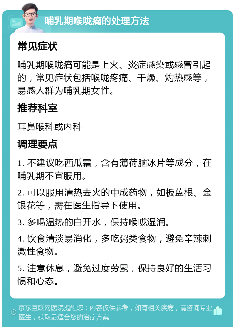 哺乳期喉咙痛的处理方法 常见症状 哺乳期喉咙痛可能是上火、炎症感染或感冒引起的，常见症状包括喉咙疼痛、干燥、灼热感等，易感人群为哺乳期女性。 推荐科室 耳鼻喉科或内科 调理要点 1. 不建议吃西瓜霜，含有薄荷脑冰片等成分，在哺乳期不宜服用。 2. 可以服用清热去火的中成药物，如板蓝根、金银花等，需在医生指导下使用。 3. 多喝温热的白开水，保持喉咙湿润。 4. 饮食清淡易消化，多吃粥类食物，避免辛辣刺激性食物。 5. 注意休息，避免过度劳累，保持良好的生活习惯和心态。