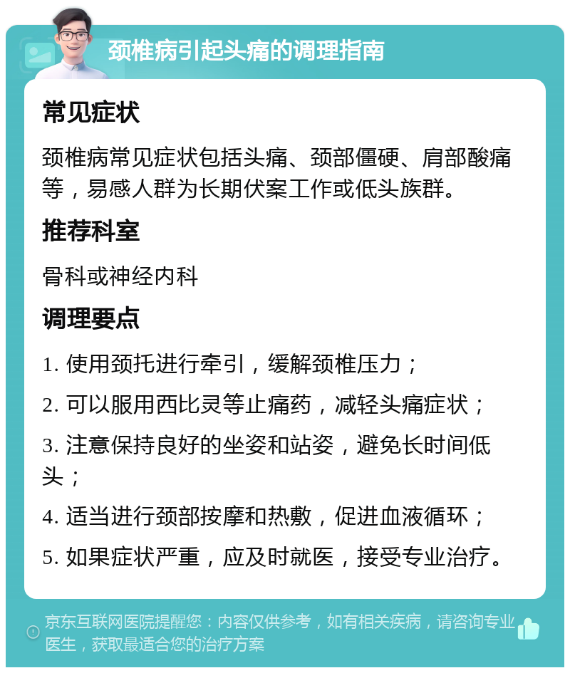 颈椎病引起头痛的调理指南 常见症状 颈椎病常见症状包括头痛、颈部僵硬、肩部酸痛等，易感人群为长期伏案工作或低头族群。 推荐科室 骨科或神经内科 调理要点 1. 使用颈托进行牵引，缓解颈椎压力； 2. 可以服用西比灵等止痛药，减轻头痛症状； 3. 注意保持良好的坐姿和站姿，避免长时间低头； 4. 适当进行颈部按摩和热敷，促进血液循环； 5. 如果症状严重，应及时就医，接受专业治疗。