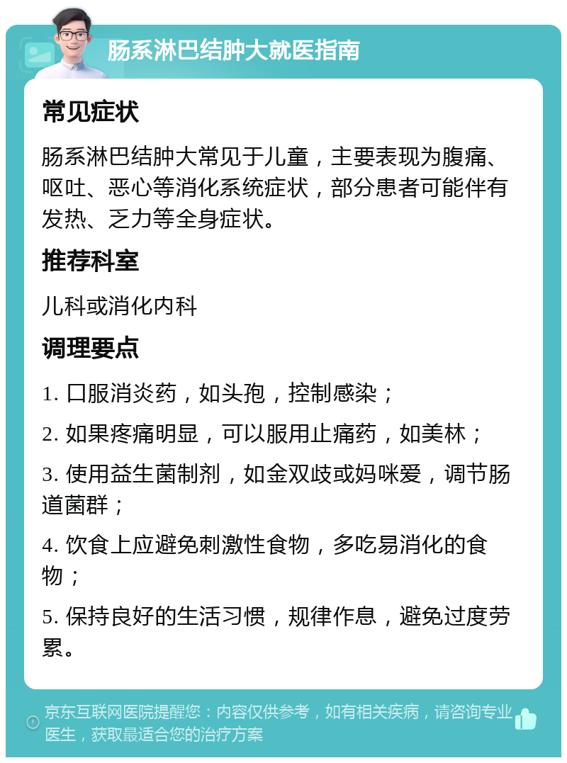 肠系淋巴结肿大就医指南 常见症状 肠系淋巴结肿大常见于儿童，主要表现为腹痛、呕吐、恶心等消化系统症状，部分患者可能伴有发热、乏力等全身症状。 推荐科室 儿科或消化内科 调理要点 1. 口服消炎药，如头孢，控制感染； 2. 如果疼痛明显，可以服用止痛药，如美林； 3. 使用益生菌制剂，如金双歧或妈咪爱，调节肠道菌群； 4. 饮食上应避免刺激性食物，多吃易消化的食物； 5. 保持良好的生活习惯，规律作息，避免过度劳累。