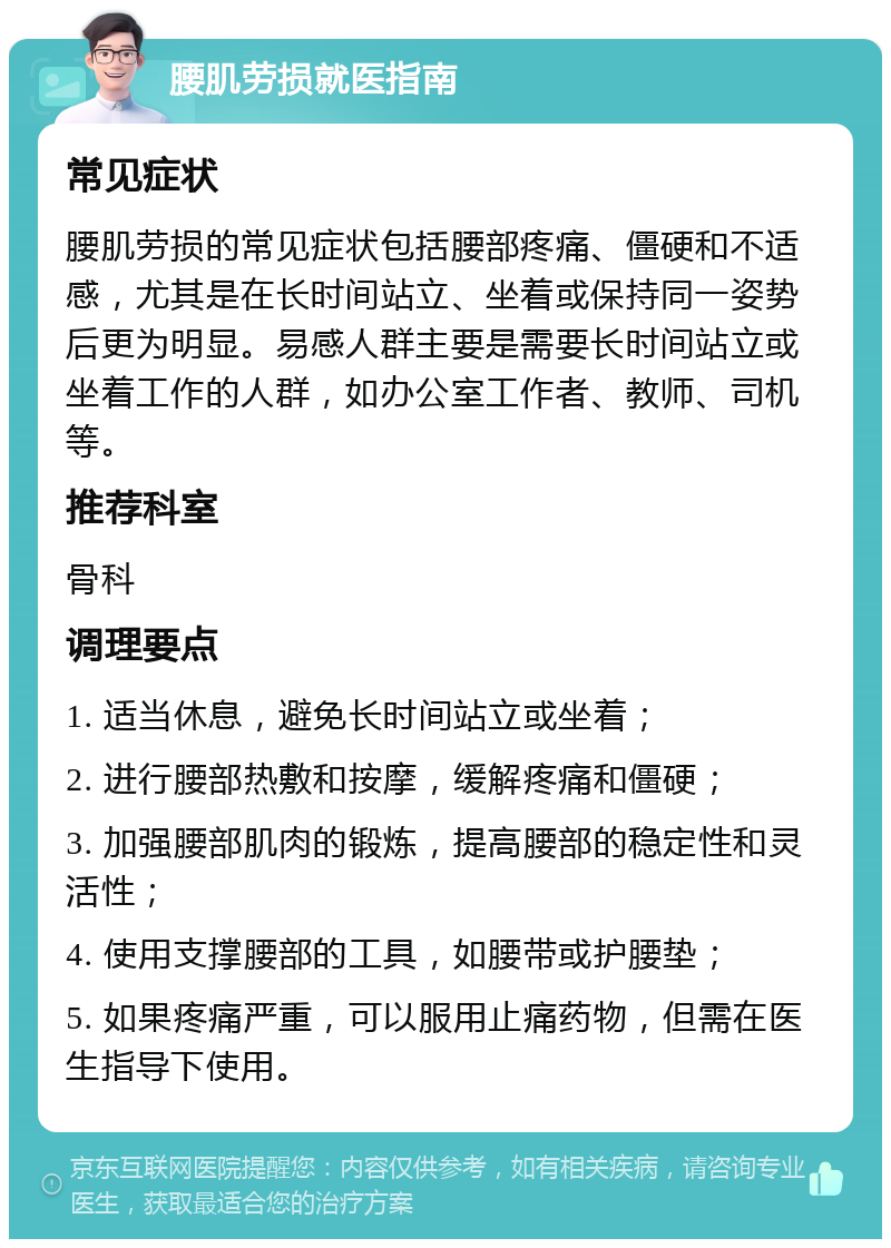 腰肌劳损就医指南 常见症状 腰肌劳损的常见症状包括腰部疼痛、僵硬和不适感，尤其是在长时间站立、坐着或保持同一姿势后更为明显。易感人群主要是需要长时间站立或坐着工作的人群，如办公室工作者、教师、司机等。 推荐科室 骨科 调理要点 1. 适当休息，避免长时间站立或坐着； 2. 进行腰部热敷和按摩，缓解疼痛和僵硬； 3. 加强腰部肌肉的锻炼，提高腰部的稳定性和灵活性； 4. 使用支撑腰部的工具，如腰带或护腰垫； 5. 如果疼痛严重，可以服用止痛药物，但需在医生指导下使用。