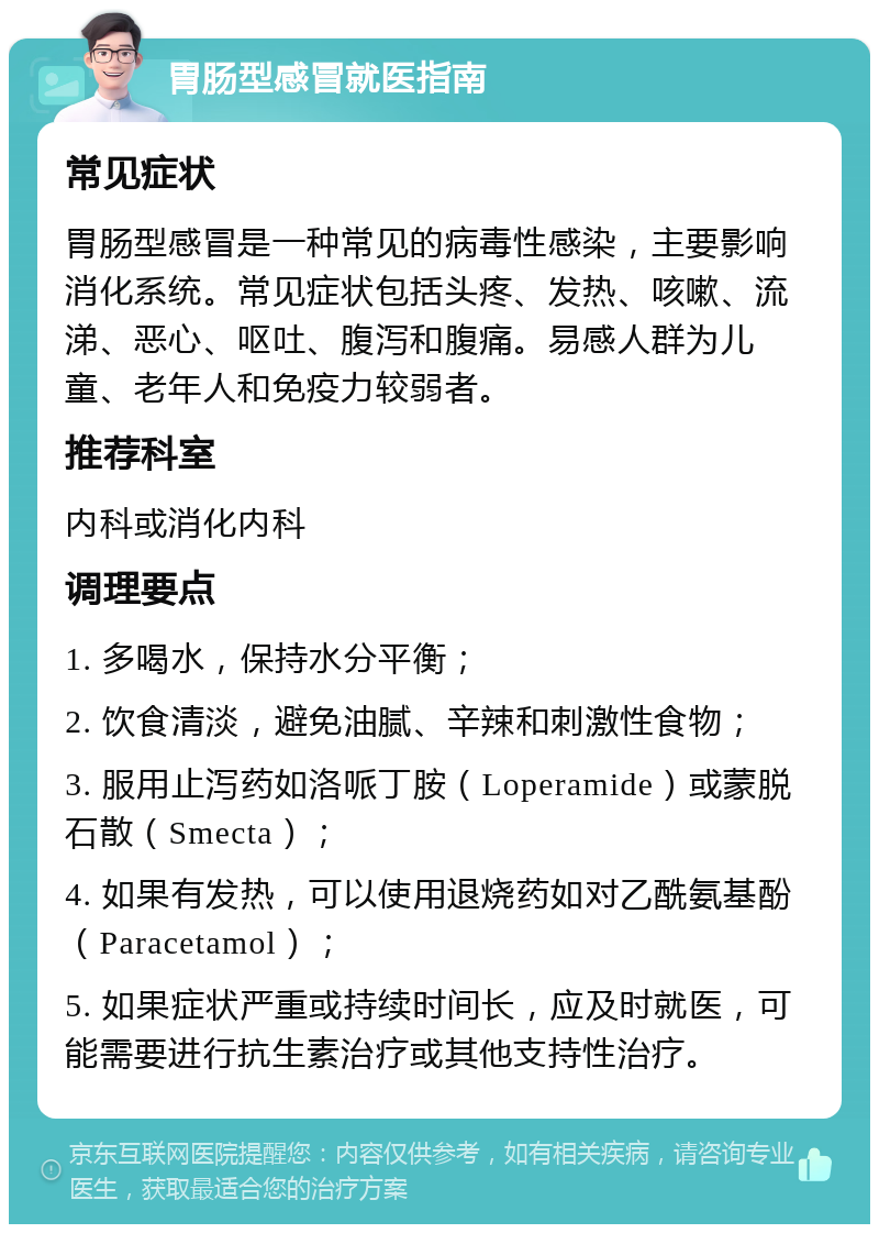 胃肠型感冒就医指南 常见症状 胃肠型感冒是一种常见的病毒性感染，主要影响消化系统。常见症状包括头疼、发热、咳嗽、流涕、恶心、呕吐、腹泻和腹痛。易感人群为儿童、老年人和免疫力较弱者。 推荐科室 内科或消化内科 调理要点 1. 多喝水，保持水分平衡； 2. 饮食清淡，避免油腻、辛辣和刺激性食物； 3. 服用止泻药如洛哌丁胺（Loperamide）或蒙脱石散（Smecta）； 4. 如果有发热，可以使用退烧药如对乙酰氨基酚（Paracetamol）； 5. 如果症状严重或持续时间长，应及时就医，可能需要进行抗生素治疗或其他支持性治疗。