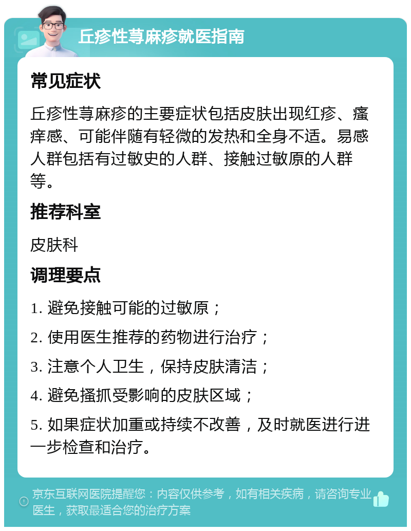 丘疹性荨麻疹就医指南 常见症状 丘疹性荨麻疹的主要症状包括皮肤出现红疹、瘙痒感、可能伴随有轻微的发热和全身不适。易感人群包括有过敏史的人群、接触过敏原的人群等。 推荐科室 皮肤科 调理要点 1. 避免接触可能的过敏原； 2. 使用医生推荐的药物进行治疗； 3. 注意个人卫生，保持皮肤清洁； 4. 避免搔抓受影响的皮肤区域； 5. 如果症状加重或持续不改善，及时就医进行进一步检查和治疗。